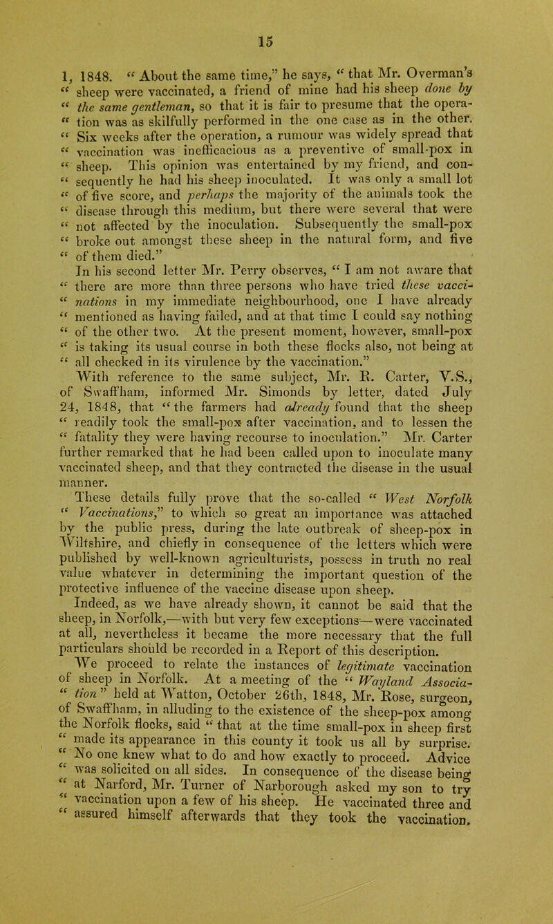 1, 1848. « About the same time,” he says, “ that Mr. Overman’s “ sheep were vaccinated, a friend of mine had his sheep done by “ the same gentleman, so that it is fair to presume that the opera- “ tion was as skilfully performed in the one case as in the other. “ Six weeks after the operation, a rumour was widely spread that “ vaccination was inefficacious as a preventive of small-pox in « sheep. This opinion was entertained by my friend, and con- e‘ sequently he had his sheep inoculated. It was only a small lot “ of five score, and perhaps the majority of the animals took the « disease through this medium, but there were several that were « not affected by the inoculation. Subsequently the small-pox “ broke out amongst these sheep in the natural form, and five “ of them died.” In his second letter Mr. Perry observes, “ I am not aware that “ there are more than three persons who have tried these vacci- “ nations in my immediate neighbourhood, one I have already “ mentioned as having failed, and at that time I could say nothing £c of the other two. At the present moment, however, small-pox <f is taking its usual course in both these flocks also, not being at “ all checked in its virulence by the vaccination.” With reference to the same subject, Mr. E. Carter, V.S., of S waff ham, informed Mr. Simonds by letter, dated July 24, 1848, that “the farmers had already found that the sheep “ readily took the small-pox after vaccination, and to lessen the “ fatality they were having recourse to inoculation.” Mr. Carter further remarked that he had been called upon to inoculate many vaccinated sheep, and that they contracted the disease in the usual manner. These details fully prove that the so-called “ West Norfolk “ Vaccinations,” to which so great an importance was attached by the public press, during the late outbreak of sheep-pox in Wiltshire, and chiefly in consequence of the letters which were published by well-known agriculturists, possess in truth no real value whatever in determining the important question of the protective influence of the vaccine disease upon sheep. Indeed, as we have already shown, it cannot be said that the sheep, in Norfolk,—with but very few exceptions—were vaccinated at all, nevertheless it became the more necessary that the full particulars should be recorded in a Eeport of this description. We proceed to relate the instances of legitimate vaccination of sheep in Norfolk. At a meeting of the “ Wayland Associa- tion held at M atton, October 26th, 1848, Mr, Eose, surgeon, of Swaffham, in alluding to the existence of the sheep-pox amon^ the Norfolk flocks, said u that at the time small-pox in sheep first made its appearance in this county it took us all by surprise. “ No one knew what to do and how exactly to proceed. Advice vas solicited on all sides. In consequence of the disease beino* at Narford, Mr. Jurner of Narborough asked my son to try vaccination upon a few of his sheep. He vaccinated three and “ aesured himself afterwards that they took the vaccination.