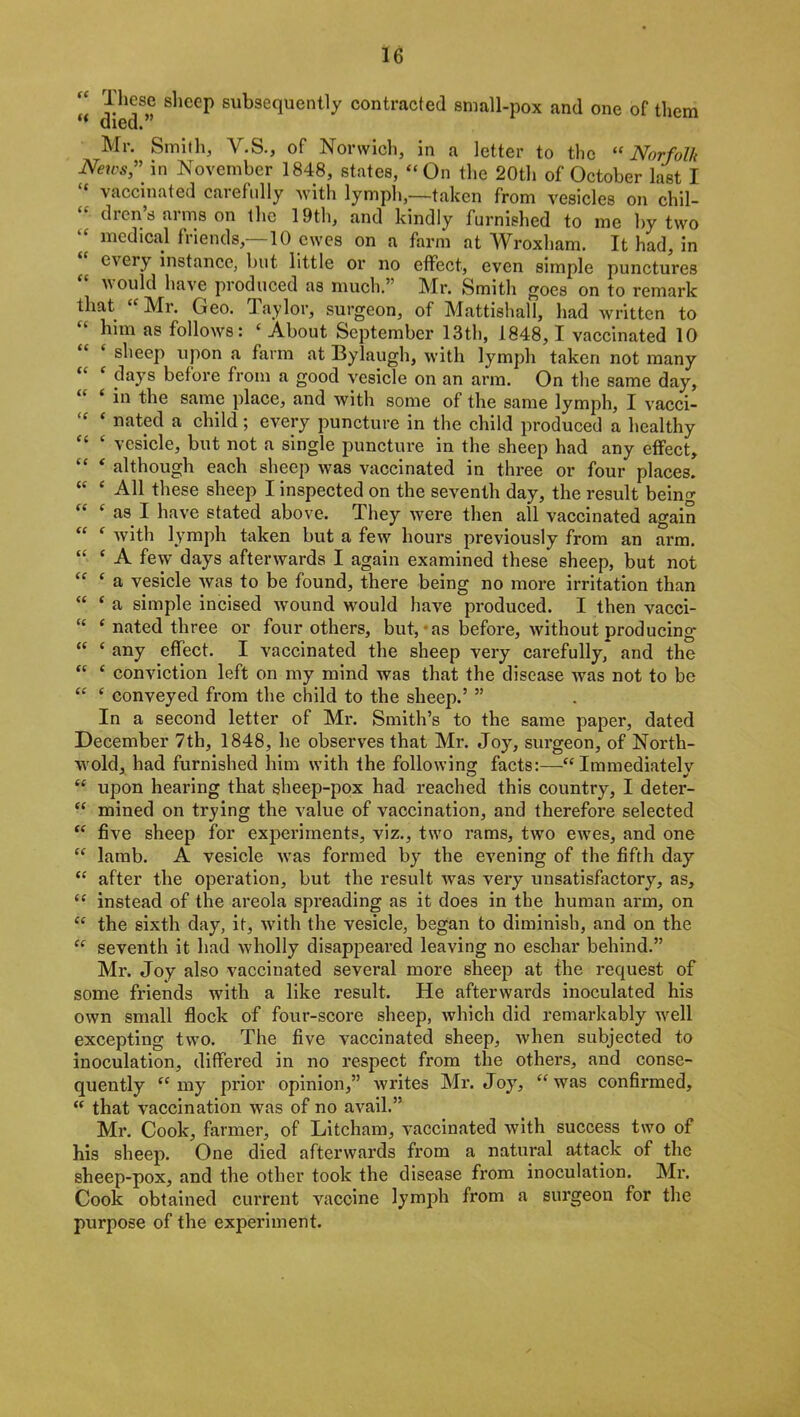 “ slieeP subsequently contracted small-pox and one of them “ died. Mr. Smith, V.S., of Norwich, in a letter to the “ Norfolk News,” in November 1848, states, “On the 20th of October last I “ vaccinated carefully with lymph,—taken from vesicles on chil- diens aims on the 19th, and kindly furnished to me by two medical friends,—10 ewes on a farm at Wroxham. It had, in eieiy instance, but little or no effect, even simple punctures would have produced as much.’ Mr. Smith goes on to remark that “ Mr. Geo. Taylor, surgeon, of Mattishall, had written to  him as follows: ‘ About September 13th, 1848,1 vaccinated 10 sheep upon a farm at Bylaugh, with lymph taken not many days before from a good vesicle on an arm. On the same day, in the same place, and with some of the same lymph, I vacci- “ * nated a child; every puncture in the child produced a healthy “ ‘ vesicle, but not a single puncture in the sheep had any effect, “ * although each sheep was vaccinated in three or four places. “ ‘ All these sheep I inspected on the seventh day, the result being “ c as I have stated above. They were then all vaccinated again “ f with lymph taken but a few hours previously from an arm. “ ‘ A few days afterwards I again examined these sheep, but not “ ‘ a vesicle was to be found, there being no more irritation than “ e a simple incised wound would have produced. I then vacci- “ c nated three or four others, but, as before, without producing “ ‘ any effect. I vaccinated the sheep very carefully* and the “ ‘ conviction left on my mind was that the disease was not to be “ c conveyed from the child to the sheep.’ ” In a second letter of Mr. Smith’s to the same paper, dated December 7th, 1848, he observes that Mr. Joy, surgeon, of North- wold, had furnished him with the following facts:—“Immediately “ upon hearing that sheep-pox had reached this country, I deter- “ mined on trying the value of vaccination, and therefore selected “ five sheep for experiments, viz., two rams, two ewes, and one “ lamb. A vesicle wTas formed by the evening of the fifth day “ after the operation, but the result was very unsatisfactory, as, “ instead of the areola spreading as it does in the human arm, on “ the sixth day, it, writh the vesicle, began to diminish, and on the “ seventh it had wholly disappeared leaving no eschar behind.” Mr. Joy also vaccinated several more sheep at the request of some friends with a like result. He afterwards inoculated his own small flock of four-score sheep, which did remarkably well excepting two. The five vaccinated sheep, when subjected to inoculation, differed in no respect from the others, and conse- quently “my prior opinion,” writes Mr. Joy, “was confirmed, “ that vaccination was of no avail.” Mr. Cook, farmer, of Litcham, vaccinated with success two of his sheep. One died afterwards from a natural attack of the sheep-pox, and the other took the disease fi’om inoculation. Mr. Cook obtained current vaccine lymph from a surgeon for the purpose of the experiment.