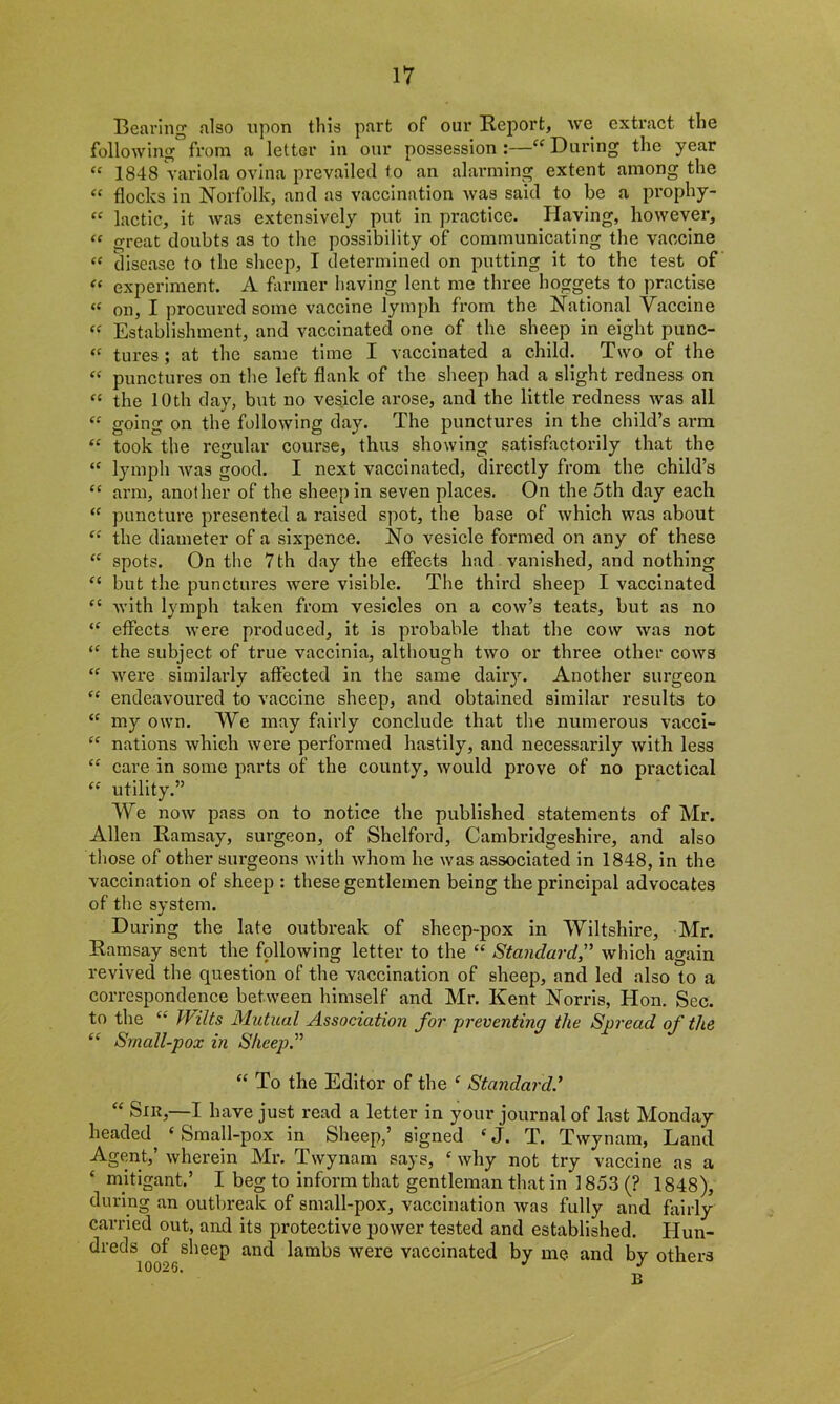 Bearing also upon this part of our Report, we extract the following”from a letter in our possession:—“During the year “ 1848 variola ovina prevailed to an alarming extent among the “ flocks in Norfolk, and as vaccination was said to be a prophy- “ lactic, it was extensively put in practice. Having, however, « great doubts as to the possibility of communicating the vaccine “ disease to the sheep, I determined on putting it to the test of “ experiment. A farmer having lent me three hoggets to practise « on, I procured some vaccine lymph from the National Yaccine “ Establishment, and vaccinated one of the sheep in eight punc- « tures; at the same time I vaccinated a child. Two of the “ punctures on the left flank of the sheep had a slight redness on “ the 10th day, but no vesicle arose, and the little redness was all “ going on the following day. The punctures in the child’s arm “ took the regular course, thus showing satisfactorily that the “ lymph was good. I next vaccinated, directly from the child’s “ arm, another of the sheep in seven places. On the 5th day each “ puncture presented a raised spot, the base of which was about “ the diameter of a sixpence. No vesicle formed on any of these “ spots. On the 7 th day the effects had vanished, and nothing “ but the punctures were visible. The third sheep I vaccinated “ with lymph taken from vesicles on a cow’s teats, but as no “ effects were produced, it is probable that the cow was not “ the subject of true vaccinia, although two or three other cows “ were similarly affected in the same dairy. Another surgeon “ endeavoured to vaccine sheep, and obtained similar results to “ my own. We may fairly conclude that the numerous vacci- “ nations which were performed hastily, and necessarily with less “ care in some parts of the county, would prove of no practical “ utility.” We now pass on to notice the published statements of Mr. Allen Ramsay, surgeon, of Shelford, Cambridgeshire, and also those of other surgeons with whom he was associated in 1848, in the vaccination of sheep : these gentlemen being the principal advocates of the system. During the late outbreak of sheep-pox in Wiltshire, Mr. Ramsay sent the following letter to the “ Standard.” which again revived the question of the vaccination of sheep, and led also to a correspondence between himself and Mr. Kent Norris, Hon. Sec. to the “ Wilts Mutual Association for preventing the Spread of the “ Small-pox in Sheep.” “ To the Editor of the e Standard.’ “ Sir,—I have just read a letter in your journal of last Monday headed ‘ Small-pox in Sheep,’ signed cj. T. Tvvynam, Land Agent,’ wherein Mr. Tvvynam says, c why not try vaccine as a mitigant,’ I beg to inform that gentleman that in i 853 (? 1848), during an outbreak of small-pox, vaccination was fully and fairly carried out, and its protective power tested and established. Hun- dreds of sheep and lambs were vaccinated by me and by others 10026. J J B
