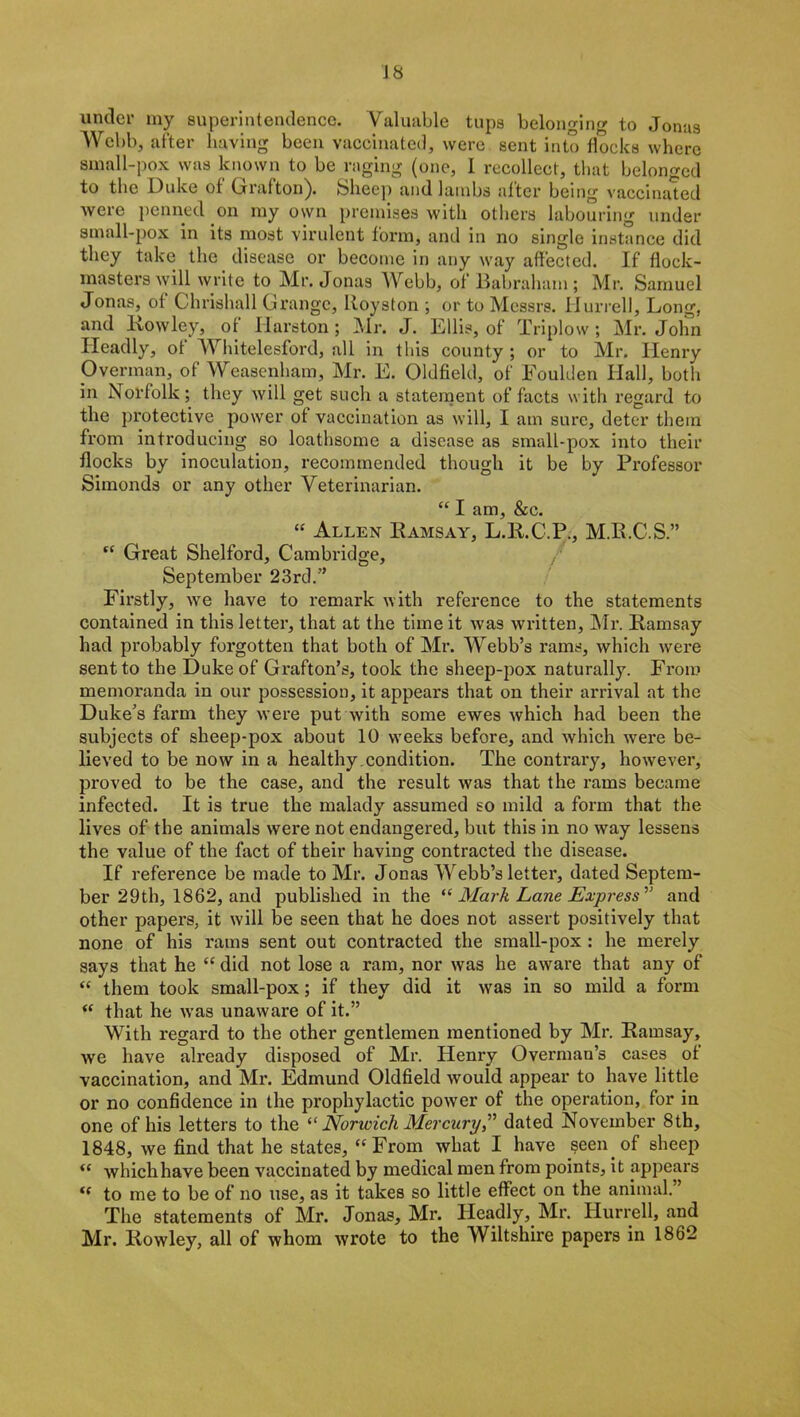 J 8 under my superintendence. Valuable tups belonging to Jonas Webb, after having been vaccinated, were sent into flocks where small-pox was known to be raging (one, I recollect, that belonged to the Duke of Grafton). Sheep and lambs after being vaccinated were penned on my own premises with others labouring under small-pox in its most virulent form, and in no single instance did they take the disease or become in any way affected. If flock- masters will write to Mr. Jonas Webb, of Babraham ; Mr. Samuel Jonas, of Chrishall Grange, Royston ; or to Messrs. Hurrell, Long, and Rowley, of Harston ; Mr. J. Ellis, of Triplow ; Mr. John Ileadly, of Whitelesford, all in this county ; or to Mr. Henry Overman, of Weasenham, Mr. E. Oldfield, of Eoulden Hall, both in Norfolk; they will get such a statement of facts with regard to the protective power of vaccination as will, I am sure, deter them from introducing so loathsome a disease as small-pox into their flocks by inoculation, recommended though it be by Professor Simonds or any other Veterinarian. “ I am, &c. “ Allen Ramsay, L.R.C.P., M.R.C.S.” “ Great Shelford, Cambridge, September 23rd.” Firstly, we have to remark with reference to the statements contained in this letter, that at the time it was written, Mr. Ramsay had probably forgotten that both of Mr. Webb’s rams, which were sent to the Duke of Grafton’s, took the sheep-pox naturally. From memoranda in our possession, it appears that on their arrival at the Duke’s farm they were put with some ewes which had been the subjects of sheep-pox about 10 weeks before, and which were be- lieved to be now in a healthy condition. The contrary, however, proved to be the case, and the result was that the rams became infected. It is true the malady assumed so mild a form that the lives of the animals were not endangered, but this in no way lessens the value of the fact of their having contracted the disease. If reference be made to Mr. Jonas Webb’s letter, dated Septem- ber 29th, 1862, and published in the “ Mark Lane Express'” and other papers, it will be seen that he does not assert positively that none of his rams sent out contracted the small-pox : he merely says that he “ did not lose a ram, nor was he aware that any of “ them took small-pox; if they did it was in so mild a form “ that he was unaware of it.” With regard to the other gentlemen mentioned by Mr. Ramsay, we have already disposed of Mr. Henry Overman’s cases of vaccination, and Mi\ Edmund Oldfield would appear to have little or no confidence in the prophylactic power of the operation, for in one of his letters to the “ Norwich Mercury,” dated November 8th, 1848, we find that he states, “From what I have seen of sheep “ whichhave been vaccinated by medical men from points, it appears “ to me to be of no use, as it takes so little effect on the animal.” The statements of Mr. Jonas, Mr. Ileadly, Mr. Hurrell, and Mr. Rowley, all of whom wrote to the Wiltshire papers in 1862