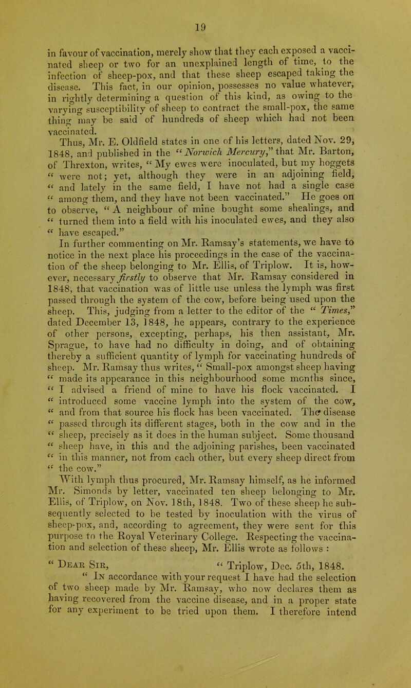 in favour of vaccination, merely show that they each exposed a vacci- nated sheep or two for an unexplained length of time, to the infection of sheep-pox, and that these sheep escaped taking the disease. This fact, in our opinion, possesses no value whatever, in rightly determining a question of this kind, as owing to the varying susceptibility of sheep to contract the small-pox, the same thing may be said of hundreds of sheep which had not been vaccinated. Thus, Mr. E. Oldfield states in one of his letters, dated Nov. 29, 1848, and published in the “ Norwich Mercury? that Mr. Barton, of Threxton, writes, “ My ewes were inoculated, but ray hoggets « were not; yet, although they were in an adjoining field, “ and lately in the same field, I have not had a single case “ among them, and they have not been vaccinated.” He goes on to observe, “ A neighbour of mine bought some shealings, and “ turned them into a field with his inoculated ewes, and they also “ have escaped.” In further commenting on Mr. Ramsay’s statements, we have to notice in the next place his proceedings in the case of the vaccina- tion of the sheep belonging to Mr. Ellis, of Triplow. It is, how- ever, necessary firstly to observe that Mr. Ramsay considered in 1848, that vaccination was of little use unless the lymph was first passed through the system of the cow, before being used upon the sheep. This, judging from a letter to the editor of the “ Times? dated December 13, 1848, he appears, contrary to the experience of other persons, excepting, perhaps, his then assistant, Mr. Sprague, to have had no difficulty in doing, and of obtaining thereby a sufficient quantity of lymph for vaccinating hundreds of sheep. Mr. Ramsay thus writes, “ Small-pox amongst sheep having “ made its appearance in this neighbourhood some months since, “ I advised a friend of mine to have his flock vaccinated. I “ introduced some vaccine lymph into the system of the cow, “ and from that source his flock has been vaccinated. Tin? disease “ passed through its different stages, both in the cow and in the “ sheep, precisely as it does in the human subject. Some thousand “ sheep have, in this and the adjoining parishes, been vaccinated C£ in this manner, not from each other, but every sheep direct from <£ the cow.” With lymph thus procured, Mr. Ramsay himself, as he informed Mr. Simonds by letter, vaccinated ten sheep belonging to Mr. Ellis, of Triplow, on Nov. 18th, 1848. Two of these sheep he sub- sequently selected to be tested by inoculation with the virus of sheep-pox, and, according to agreement, they were sent for this purpose to the Royal Veterinary College. Respecting the vaccina- tion and selection of these sheep, Mr. Ellis wrote as follows : “ Dear Sir, “ Triplow, Dec. 5th, 1848. “ In accordance with your request I have had the selection of two sheep made by Mr. Ramsay, who now declares them as having recovered from the vaccine disease, and in a proper state for any experiment to be tried upon them. I therefore intend