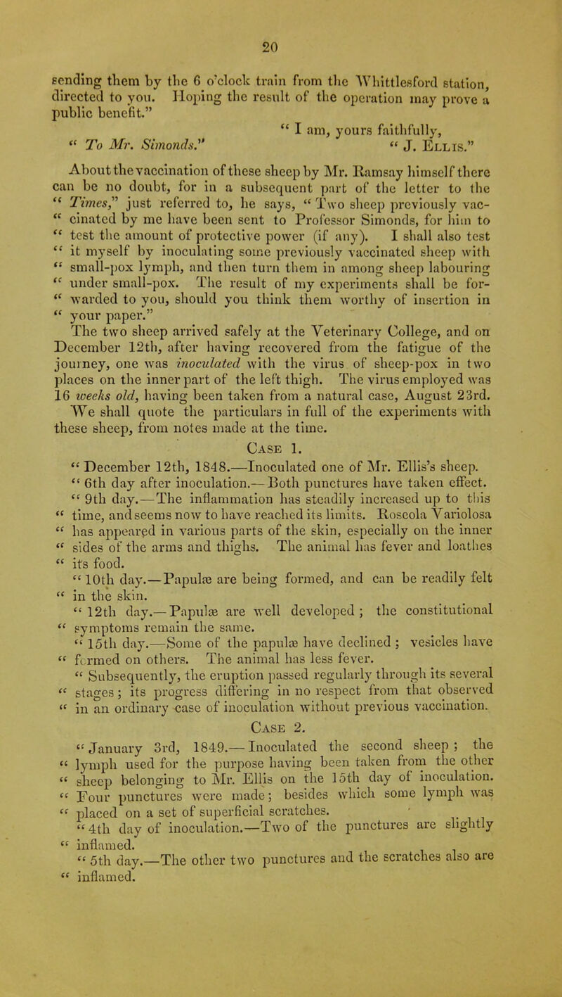 sending them by the 0 o'clock train from the Whittleeford station, directed to you. Hoping the result of the operation may prove a public benefit.” “ I am, yours faithfully, “ To Mr. Simonds“ J. Ellis.” About the vaccination of these sheep by Mr. Ramsay himself there can be no doubt, for in a subsequent part of the letter to the f< Times,” just referred to, lie says, “ Two sheep previously vac- “ cinatcd by me have been sent to Professor Simonds, for him to “ test the amount of protective power (if any). I shall also test “ it myself by inoculating some previously vaccinated sheep with “ small-pox lymph, and then turn them in among sheep labouring tc under small-pox. The result of my experiments shall be for- “ warded to you, should you think them worthy of insertion in “ your paper.” The two sheep arrived safely at the Veterinary College, and on December 12th, after having recovered from the fatigue of the journey, one was inoculated with the virus of sheep-pox in two places on the inner part of the left thigh. The virus emplo}red was 16 weeks old, having been taken from a natural case, August 23rd. We shall quote the particulars in full of the experiments with these sheep, from notes made at the time. Case 1. “ December 12th, 1848.—Inoculated one of Mr. Ellis’s sheep. “ 6th day after inoculation.—Both punctures have taken effect. “ 9th day.—The inflammation has steadily increased up to this “ time, and seems now to have reached its limits. Roseola Variolosa “ has appeared in various parts of the skin, especially on the inner “ sides of the arms and thighs. The animal has fever and loathes “ its food. “10th day.—Papulae are being formed, and can be readily felt “ in the skin. “12th day.— Papulae are well developed; the constitutional “ symptoms remain the same. “ 15th day.—Some of the papulae have declined ; vesicles have “ fi rmed on others. The animal has less fever. “ Subsequently, the eruption passed regularly through its several “ stages ; its progress differing in no respect from that observed « in an ordinary case of inoculation without previous vaccination. Case 2. “ January 3rd, 1849.— Inoculated the second sheep; the “ lymph used for the purpose having been taken from the other “ sheep belonging to Mr. Ellis on the 15th day of inoculation. “ Four punctures were made; besides which some lymph was “ placed on a set of superficial scratches. ' “ 4th day of inoculation.—Two of the punctures are slightly “ inflamed. “ 5th day.—The other two punctures and the scratches also are “ inflamed.