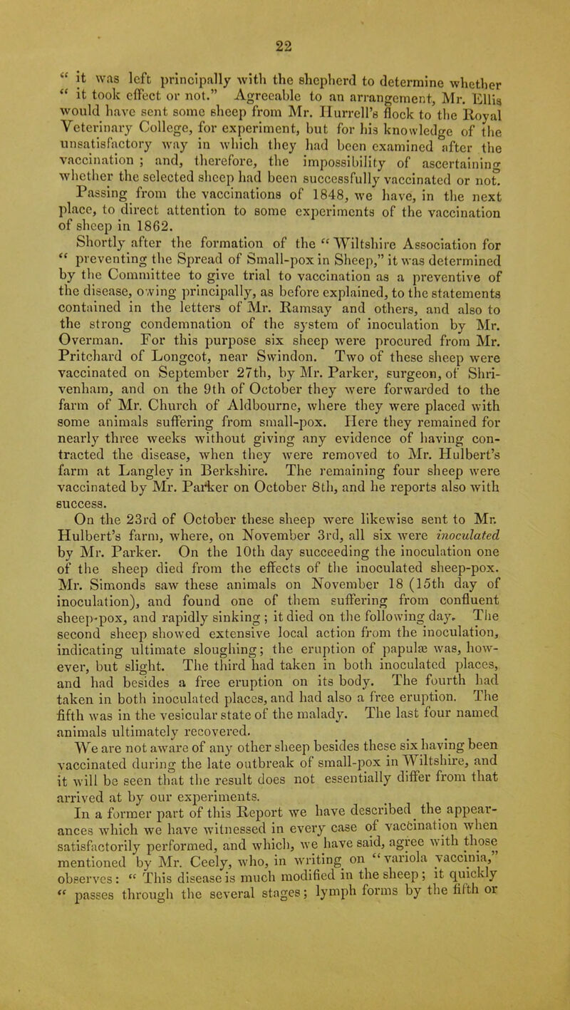 “ it was left principally with the shepherd to determine whether “ it took effect or not.” Agreeable to an arrangement, Mr. Ellig would have sent some sheep from Mr. Hurrell’s flock to the Royal Veterinary College, for experiment, but for his knowledge of the unsatisfactory way in which they had been examined after the vaccination ; and, therefore, the impossibility of ascertaining whether the selected sheep had been successfully vaccinated or not Passing from the vaccinations of 1848, we have, in the next place, to direct attention to some experiments of the vaccination of sheep in 1862. Shortly after the formation of the “ Wiltshire Association for  preventing the Spread of Small-pox in Sheep,” it was determined by the Committee to give trial to vaccination as a preventive of the disease, owing principally, as before explained, to the statements contained in the letters of Mr. Ramsay and others, and also to the strong condemnation of the system of inoculation by Mr. Overman. For this purpose six sheep were procured from Mr. Pritchard of Longcot, near Swindon. Two of these sheep were vaccinated on September 27th, by Mr. Parker, surgeon, of Shri- venham, and on the 9th of October they were forwarded to the farm of Mr. Church of Aldbourne, where they were placed with some animals suffering from small-pox. Here they remained for nearly three weeks without giving any evidence of having con- tracted the disease, when they were removed to Mr. Hulbert’s farm at Langley in Berkshire. The remaining four sheep were vaccinated by Mr. Parker on October 8th, and he reports also with success. On the 23rd of October these sheep were likewise sent to Mr. Hulbert’s farm, where, on November 3rd, all six were inoculated by Mr. Parker. On the 10th day succeeding the inoculation one of the sheep died from the effects of the inoculated sheep-pox. Mr. Simonds saw these animals on November 18 (15th day of inoculation), and found one of them suffering from confluent sheep-pox, and rapidly sinking ; it died on the following day. The second sheep showed extensive local action from the inoculation, indicating ultimate sloughing; the eruption of papula? was, how- ever, but slight. The third had taken in both inoculated places, and had besides a free eruption on its body. The fourth had taken in both inoculated places, and had also a free eruption. The fifth was in the vesicular state of the malady. The last four named animals ultimately recovered. We are not aware of any other sheep besides these six having been vaccinated during the late outbreak of small-pox in Wiltshire, and it will be seen that the result does not essentially differ from that arrived at by our experiments. In a former part of this Report we have described, the appear- ances which we have witnessed in every case of vaccination when satisfactorily performed, and which, we have said, agree with those mentioned by Mr. Ceely, who, in writing, on “ variola vaccinia, observes : <c This disease is much modified in the sheep ; it quickly <c passes through the several stages; lymph forms by the fifth or