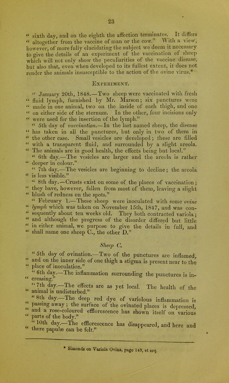 <( sixth day, and on the eighth the affection terminates. It differs “ altogether from the vaccine of man or the cow.” With a view, however, of more fully elucidating the subject we deem it necessary to give the details of an experiment of the vaccination of sheep which will not only show the peculiarities of the vaccine disease, but also that, even when developed to its fullest extent, it does not render the animals insusceptible to the action of the ovine virus.* Experiment. “ January 20th, 1848.—Two sheep were vaccinated with fresh “ fluid lymph, furnished by Mr. Marson; six punctures were “ made in one animal, two on the inside of each thigh, and one “ on either side of the sternum. In the other, four incisions only “ were used for the insertion of the lymph.” “ 5th day of vaccination.—In the last named sheep, the disease “ has taken in all the punctures, but only in two of them in “ the other case. Small vesicles are developed ; these are filled “ with a transparent fluid, and surrounded by a slight areola. “ The animals are in good health, the effects being but local.” “ 6th day.—The vesicles are larger and the areola is rather “ deeper in colour.” <c 7th day.—The vesicles are beginning to decline; the areola. “ is less visible.” “ 8th day. —Crusts exist on some of the places of vaccination; “ they have, however, fallen from most of them, leaving a slight “ blush of redness on the spots.” “ February 1.—These sheep were inoculated with some ovine “ lymph which was taken on November 15th, 1847, and was con- “ sequently about ten weeks old. They both contracted variola; “ and although the progress of the disorder differed but little “ in either animal, we purpose to give the details in full, and “ shall name one sheep C., the other D.” Sheep C. “ 5th day of ovination.—Two of the punctures are inflamed, and on the inner side of one thigh a stigma is present near to the “ place of inoculation.” “ 6th day.—The inflammation surrounding the punctures is in- “ creasing.” “ 7th day.—The effects are as yet local. The health of the “ animal is undisturbed.” “ 8th day.—The deep red dye of variolous inflammation is Passing away ; the surface of the ovinated places is depressed, and a rose-coloured efflorescence has shown itself on various “ parts of the body.” .. ^ay. ^he efflorescence has disappeared, and here and there papulae can be felt.” * Simonds on Variola Ovina, page 143, et seq.