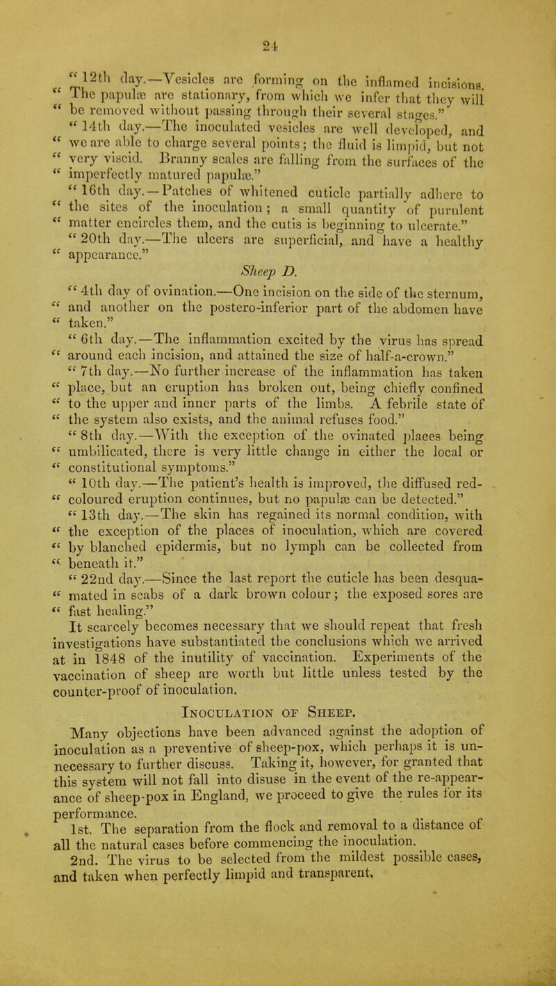 12th day.—Vesicles are forming on the inflamed incisions “ The papulae are stationary, from which we infer that they will “ he removed without passing through their several stages.” “ 14th day.—The inoculated vesicles are well developed, and “ we are able to charge several points; the fluid is limpid, but not “ very viscid. Branny scales are falling from the surfaces of the “ imperfectly matured papulae.” “16th day. —Patches of whitened cuticle partially adhere to “ the sites of the inoculation; a small quantity of purulent “ matter encircles them, and the cutis is beginning to ulcerate.” “20th day.—The ulcers arc superficial, and have a healthy “ appearance.” Sheep D. “ 4th day of ovination.—One incision on the side of the sternum, “ and another on the postero-inferior part of the abdomen have “ taken.” “ 6th day.—The inflammation excited by the virus has spread “ around each incision, and attained the size of half-a-crown.” “7th day.—No further increase of the inflammation has taken “ place, but an eruption has broken out, being chiefly confined “ to the upper and inner parts of the limbs. A febrile state of “ the system also exists, and the animal refuses food.” “8th day.—With the exception of the ovinated places being “ umbilicated, there is very little change in either the local or “ constitutional symptoms.” “ 10th day.—The patient’s health is improved, the diffused red- “ coloured eruption continues, but no papules can be detected.” “ 13th day.—The skin has regained its normal condition, with “ the exception of the places of inoculation, which are covered “ by blanched epidermis, but no lymph can be collected from “ beneath it.” “ 22nd day.—Since the last report the cuticle has been desqua- “ mated in scabs of a dark brown colour; the exposed sores are “ fast healing.” It scarcely becomes necessary that we should repeat that fresh investigations have substantiated the conclusions which we arrived at in 1848 of the inutility of vaccination. Experiments of the vaccination of sheep are worth but little unless tested by the counter-proof of inoculation. Inoculation of Sheep. Many objections have been advanced against the adoption of inoculation as a preventive of sheep-pox, which perhaps it is un- necessary to further discuss. Taking it, however, for granted that this system will not fall into disuse in the event of the re-appear- ance of sheep-pox in England, we proceed to give the rules toi its performance. 1st. The separation from the flock and removal to a distance ot all the natural cases before commencing the inoculation. 2nd. The virus to be selected from the mildest possible cases, and taken when perfectly limpid and transparent.