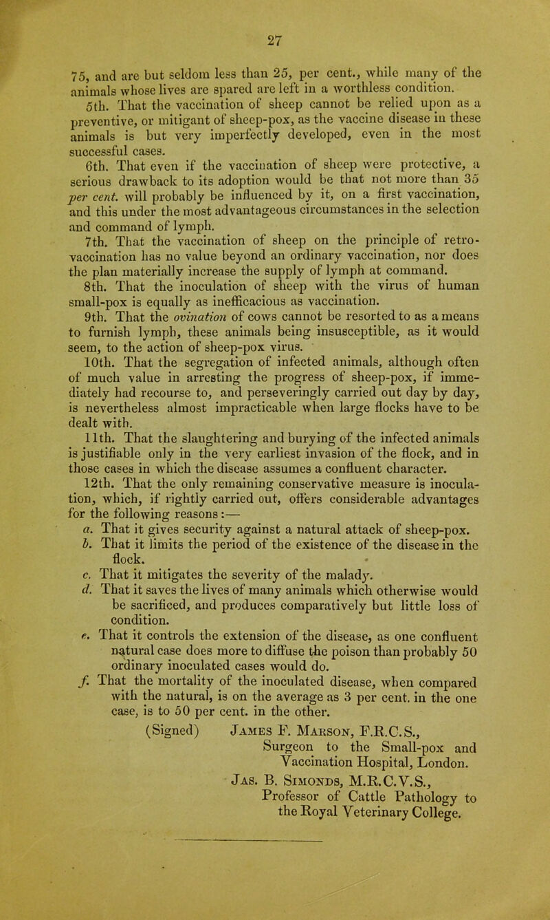 75, and are but seldom less than 25, per cent., while many of the animals whose lives are spared are left in a worthless condition. 5th. That the vaccination of sheep cannot be relied upon as a preventive, or mitigant of sheep-pox, as the vaccine disease in these animals is but very imperfectly developed, even in the most successful cases. 6th. That even if the vaccination of sheep were protective, a serious drawback to its adoption would be that not more than 35 per cent, will probably be influenced by it, on a first vaccination, and this under the most advantageous circumstances in the selection and command of lymph. 7 th. That the vaccination of sheep on the principle of retro- vaccination has no value beyond an ordinary vaccination, nor does the plan materially increase the supply of lymph at command. 8th. That the inoculation of sheep with the virus of human small-pox is equally as inefficacious as vaccination. 9th. That the ovination of cows cannot be resorted to as a means to furnish lymph, these animals being insusceptible, as it would seem, to the action of sheep-pox virus. 10th. That the segregation of infected animals, although often of much value in arresting the progress of sheep-pox, if imme- diately had recourse to, and perseveringly carried out day by day, is nevertheless almost impracticable when large flocks have to be dealt with. 11th. That the slaughtering and burying of the infected animals is justifiable only in the very earliest invasion of the flock, and in those cases in which the disease assumes a confluent character. 12th. That the only remaining conservative measure is inocula- tion, which, if rightly carried out, offers considerable advantages for the following reasons :— a. That it gives security against a natural attack of sheep-pox. b. That it limits the period of the existence of the disease in the flock. c. That it mitigates the severity of the inalad}. d. That it saves the lives of many animals which otherwise would be sacrificed, and produces comparatively but little loss of condition. e. That it controls the extension of the disease, as one confluent natural case does more to diffuse the poison than probably 50 ordinary inoculated cases would do. f. That the mortality of the inoculated disease, when compared with the natural, is on the average as 3 per cent, in the one case, is to 50 per cent, in the other. (Signed) James F. Marson, F.R.C.S., Surgeon to the Small-pox and Yaccination Hospital, London. Jas. B. Simonds, M.R.C.V.S., Professor of Cattle Pathology to the Royal Veterinary College.