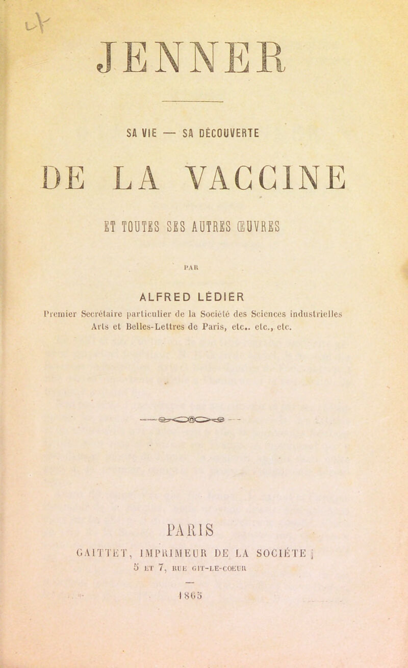 JENNER SA VIE — SA DÉCOUVERTE DE LA VACCINE ET TOUTES SES AUTRES ŒUVRES ALFRED LÉ DI E R Premier Secrétaire particulier de la Société des Sciences industrielles Arts et Belles-Lettres de Paris, etc., etc., etc. PARIS GA1TTET, IMPRIMEUR DE LA SOCIÉTÉ j