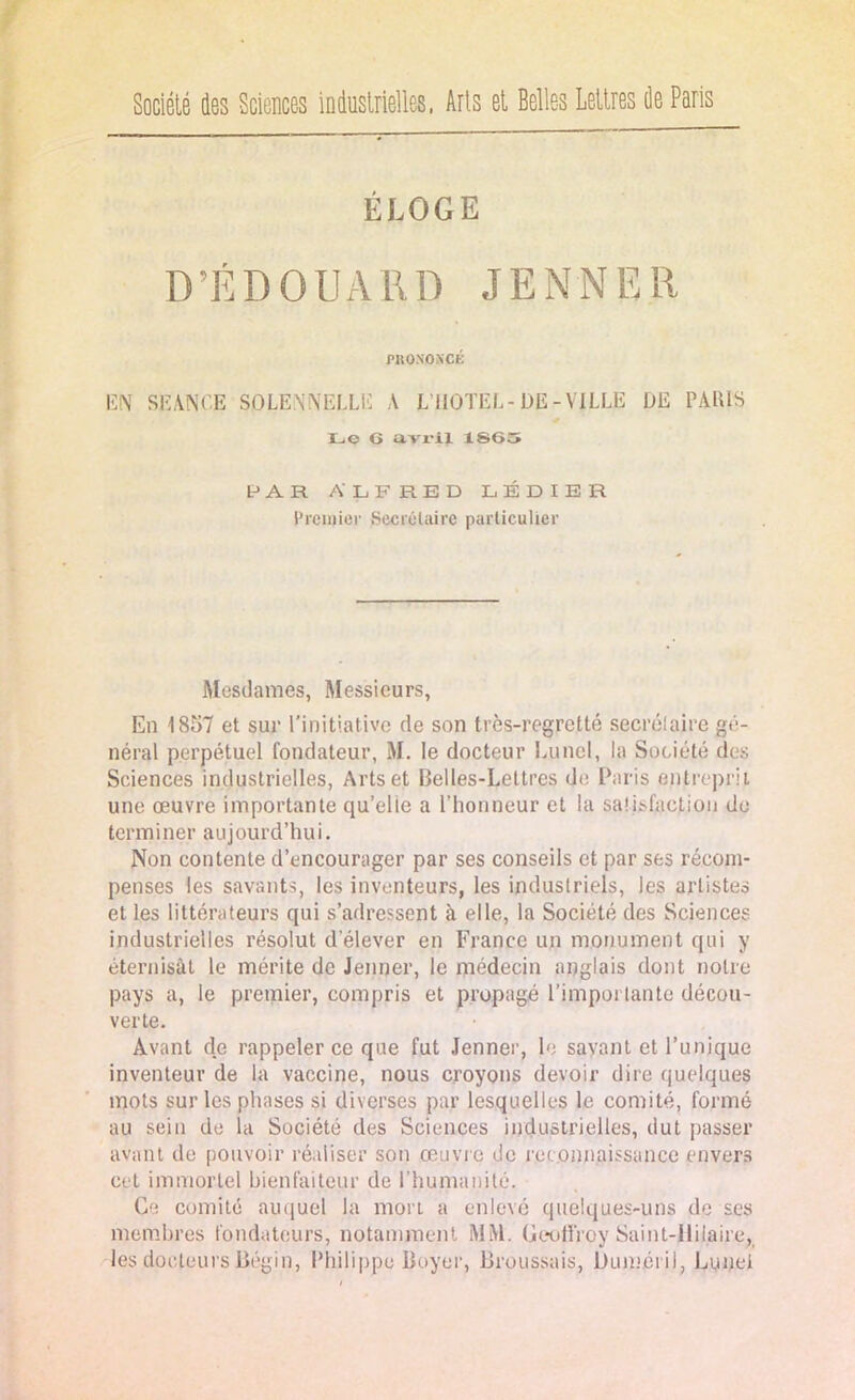 Société des Sciences industrielles, iris et Belles lettres de Paris ÉLOGE D’ÉDOUARD JENNER PRONONCÉ EN SEANCE SOLENNELLE A L’HOTEL-DE-VJLLE DE PARIS Le O avril 1865 PAR ALFRED LÉDIER Premier Secrétaire particulier Mesdames, Messieurs, En 1857 et sur l’initiative de son très-regretté secrétaire gé- néral perpétuel fondateur, M. le docteur Luncl, la Société des Sciences industrielles, Arts et Belles-Lettres de Paris entreprit une œuvre importante qu’elie a l’honneur et la satisfaction de terminer aujourd’hui. Non contente d’encourager par ses conseils et par ses récom- penses les savants, les inventeurs, les industriels, les artistes et les littérateurs qui s’adressent à elle, la Société des Sciences industrielles résolut d'élever en France un monument qui y éternisât le mérite de Jenner, le médecin anglais dont notre pays a, le premier, compris et propagé l’importante décou- verte. Avant de rappeler ce que fut Jenner, le savant et l’unique inventeur de la vaccine, nous croyons devoir dire quelques mots sur les phases si diverses par lesquelles le comité, formé au sein de la Société des Sciences industrielles, dut passer avant de pouvoir réaliser son œuvre do reconnaissance envers cet immortel bienfaiteur de l’humanité. Ce comité auquel la mort a enlevé quelques-uns de ses membres fondateurs, notamment MM. Geoffroy Saint-Hilaire, les docteurs Bégin, Philippe Boyer, Broussais, Duméril, Lunei