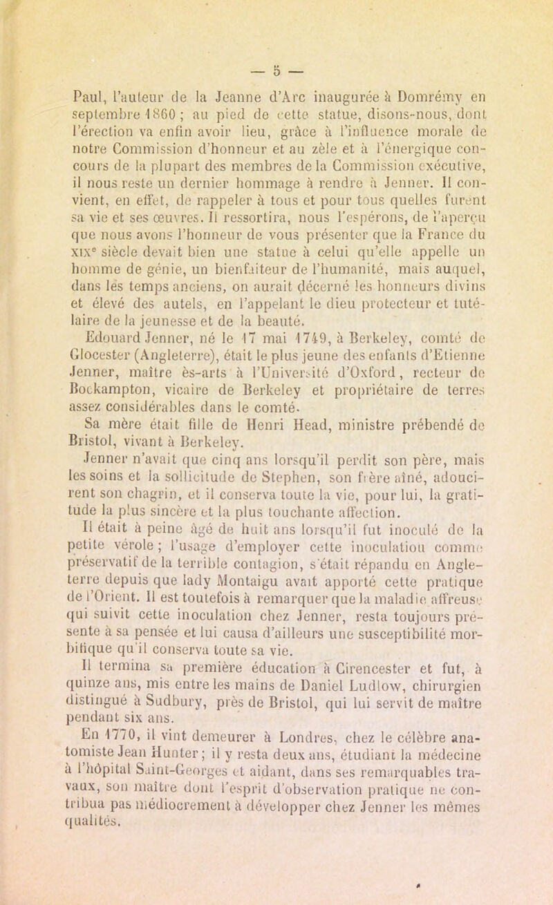 Paul, l’auteur de la Jeanne d’Àrc inaugurée à Domrémy en septembre 1860 ; au pied de cette statue, disons-nous, dont l’érection va enfin avoir lieu, grâce à l’influence morale de notre Commission d’honneur et au zèle et à l’énergique con- cours de la plupart des membres de la Commission exécutive, il nous reste un dernier hommage à rendre à Jenner. 11 con- vient, en effet, de rappeler à tous et pour tous quelles furent sa vie et ses œuvres, li ressortira, nous l’espérons, de l’aperçu que nous avons l’honneur de vous présenter que la France du xixc siècle devait bien une statue à celui qu’elle appelle un homme de génie, un bienfaiteur de l’humanité, mais auquel, dans les temps anciens, on aurait décerné les honneurs divins et élevé des autels, en l’appelant le dieu protecteur et tuté- laire de la jeunesse et de la beauté. Edouard Jenner, né le 17 mai 1749, à Berkeley, comté de Glocester (Angleterre), était le plus jeune des enfants d’Etienne Jenner, maître ès-arts à l’Université d’Oxford, recteur de Bockampton, vicaire de Berkeley et propriétaire de terres assez considérables dans le comté. Sa mère était fille de Henri Head, ministre prébendé de Bristol, vivant à Berkeley. Jenner n’avait que cinq ans lorsqu’il perdit son père, mais les soins et la sollicitude de Stephen, son frère aîné, adouci- rent son chagrin, et il conserva touie la vie, pour lui, la grati- tude la plus sincère et la plus touchante affection. Il était à peine âgé de huit ans lorsqu’il fut inoculé de la petite vérole; l’usage d’employer celte inoculation comme préservatif de la terrible contagion, s était répandu en Angle- terre depuis que lady Montaigu avait apporté cette pratique de l’Orient. Il est toutefois à remarquer que la maladie affreuse qui suivit cette inoculation chez Jenner, resta toujours pré- sente a sa pensée et lui causa d’ailleurs une susceptibilité mor- bifique qu’il conserva toute sa vie. 11 termina sa première éducation à Cirencester et fut, à quinze ans, mis entre les mains de Daniel Ludlow, chirurgien distingué à Sudbury, près de Bristol, qui lui servit de maître pendant six ans. En 1770, il vint demeurer à Londres, chez le célèbre ana- tomiste Jean limiter; il y resta deux ans, étudiant la médecine à l’hôpital Saint-Georges et aidant, dans ses remarquables tra- vaux, son maître dont l’esprit d’observation pratique ne con- tribua pas médiocrement à développer chez Jenner les mêmes qualités.