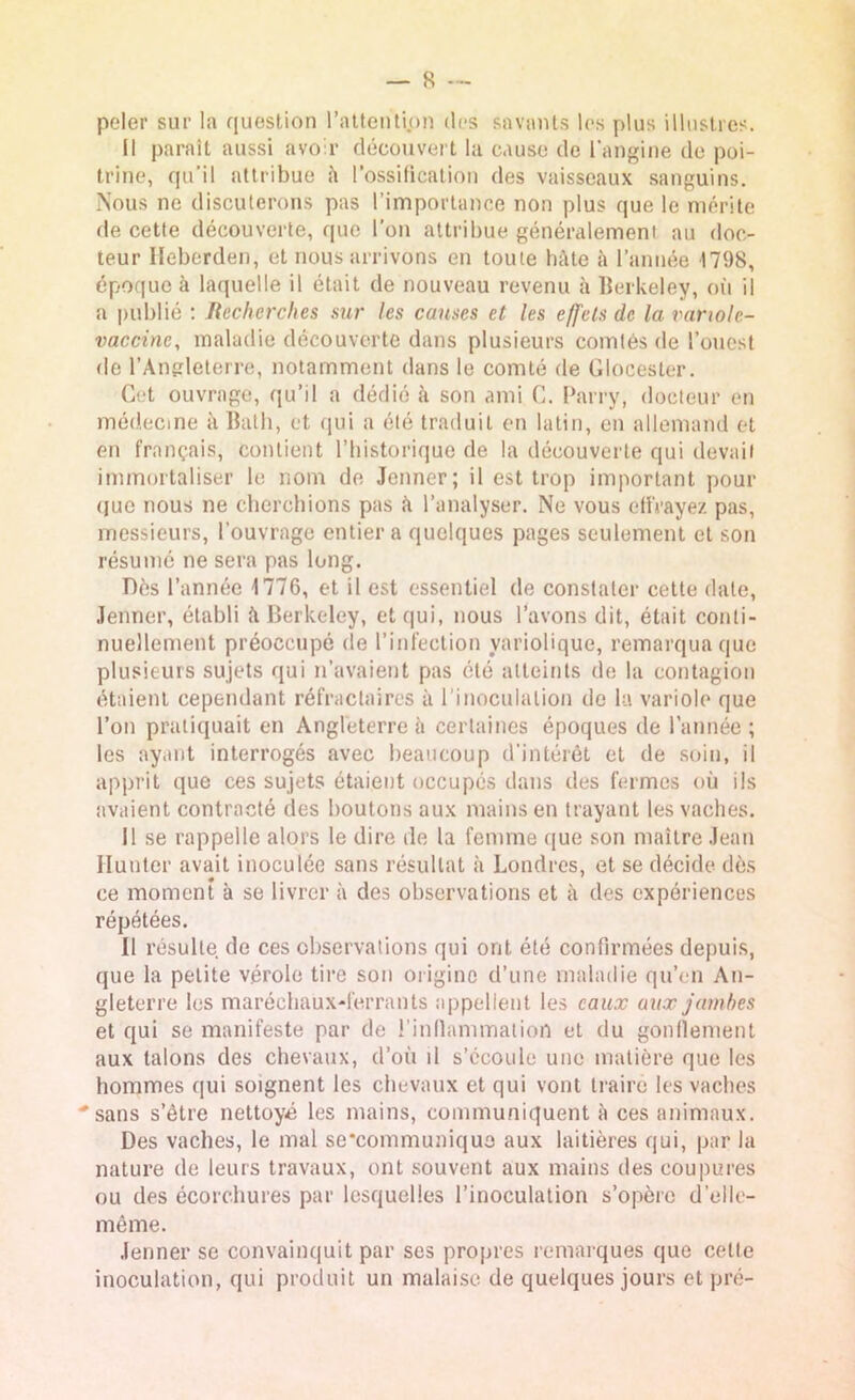 peler sur la question l'attention des savants les plus illustres. Il paraît aussi avoir découvert la cause de l'angine de poi- trine, qu’il attribue it l’ossification des vaisseaux sanguins. Nous ne discuterons pas l’importance non plus que le mérite de cette découverte, que l’on attribue généralement au doc- teur Heberden, et nous arrivons en toute hâte à l’année 1798, époque à laquelle il était de nouveau revenu à Berkeley, où il a publié : Recherches sur les causes et les effets de la variole- vaccine, maladie découverte dans plusieurs comtés de l’ouest de l’Angleterre, notamment dans le comté de Glocester. Cet ouvrage, qu’il a dédié h son ami C. Parry, docteur en médecine à Bath, et qui a été traduit en latin, en allemand et en français, contient l’historique de la découverte qui devait immortaliser le nom de Jenner; il est trop important pour que nous ne cherchions pas à l’analyser. Ne vous effrayez pas, messieurs, l’ouvrage entier a quelques pages seulement et son résumé ne sera pas long. Dès l’année 1776, et il est essentiel de constater cette date, Jenner, établi à Berkeley, et qui, nous l’avons dit, était conti- nuellement préoccupé de l’infection variolique, remarqua que plusieurs sujets qui n’avaient pas été atteints de la contagion étaient cependant réfractaires à l’inoculation de la variole que l’on pratiquait en Angleterre à certaines époques de l’année ; les ayant interrogés avec beaucoup d'intérêt et de soin, il apprit que ces sujets étaient occupés dans des fermes où ils avaient contracté des boutons aux mains en trayant les vaches. 11 se rappelle alors le dire de la femme que son maître Jean Hunier avait inoculée sans résultat à Londres, et se décide dès ce moment à se livrer à des observations et à des expériences répétées. Il résulte, de ces observations qui ont été confirmées depuis, que la petite vérole tire son origine d’une maladie qu’en An- gleterre les maréchaux-ferrants appellent les eaux aux jambes et qui se manifeste par de l’inflammation et du gonflement aux talons des chevaux, doit d s’écoule une matière que les hommes qui soignent les chevaux et qui vont traire les vaches sans s’être nettoyé les mains, communiquent à ces animaux. Des vaches, le mal se’communique aux laitières qui, par la nature de leurs travaux, ont souvent aux mains des coupures ou des écorchures par lesquelles l’inoculation s’opère d’elle- même. Jenner se convainquit par ses propres remarques que celle inoculation, qui produit un malaise de quelques jours et pré-