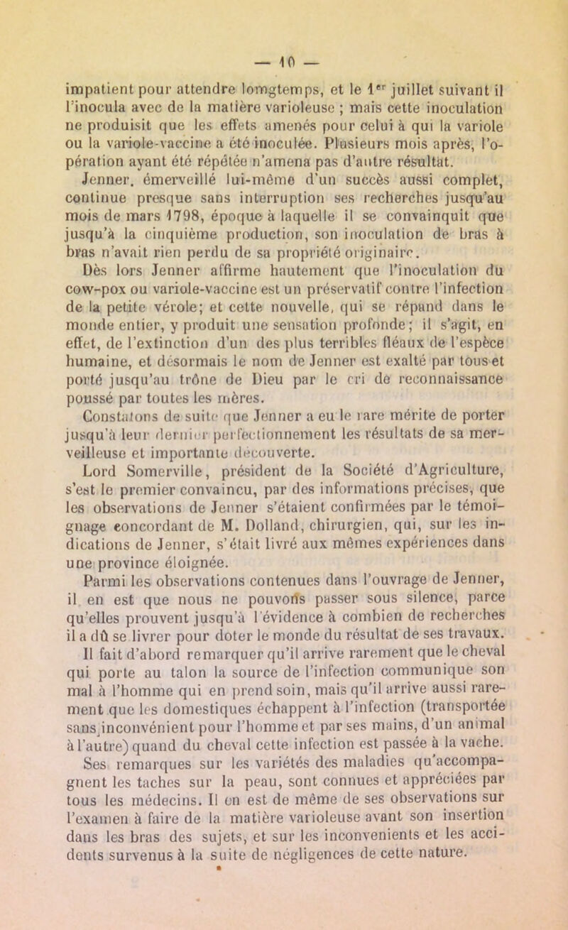 impatient pour attendre lomgtemps, et le 1er juillet suivant il l’inocula avec de la matière varioleuse ; mais cette inoculation ne produisit que les effets amenés pour celui à qui la variole ou la variole-vaccine a été inoculée. Plusieurs mois après, l’o- pération ayant été répétée n’amena pas d’autre résultat. Jenner, émerveillé lui-même d’un succès aussi complet, continue presque sans interruption ses recherches jusqu’au mois de mars 1798, époque à laquelle il se convainquit que jusqu’à la cinquième production, son inoculation de bras à bras n’avait rien perdu de sa propriété originaire. Dès lors Jenner affirme hautement que l’inoculation du cow-pox ou variole-vaccine est un préservatif contre l’infection de la peLite vérole; et celte nouvelle, qui se répand dans le monde entier, y produit une sensation profonde; il s’agit, en effet, de l’extinction d’un des plus terribles fléaux de l’espèce humaine, et désormais le nom de Jenner est exalté par tous et porté jusqu’au trône de Dieu par le cri do reconnaissance poussé par toutes les mères. Constatons de suite que Jenner a eu le rare mérite de porter jusqu’à leur dernier perfectionnement les résultats de sa mer- veilleuse et importante decouverte. Lord Somerville, président de la Société d’Agriculture, s’est le premier convaincu, par des informations précises, que les observations de Jenner s’étaient confirmées par le témoi- gnage concordant dé M. Dolland, chirurgien, qui, sur les in- dications de Jenner, s’était livré aux mêmes expériences dans une province éloignée. Parmi les observations contenues dans l’ouvrage de Jenner, il en est que nous ne pouvons passer sous silence, parce qu’elles prouvent jusqu’à l'évidence à combien de recherches il a dû se livrer pour doter le monde du résultat de ses travaux. Il fait d’abord remarquer qu’il arrive rarement que le cheval qui porte au talon la source de l’infection communique son mal à l’homme qui en prend soin, mais qu’il arrive aussi rare- ment que les domestiques échappent à l’infection (transportée sans inconvénient pour l’homme et par ses mains, d un animal à l’autre) quand du cheval cette infection est passée à la vache. Ses remarques sur les variétés des maladies qu accompa- gnent les taches sur la peau, sont connues et appréciées par tous les médecins. Il on est de même de ses observations sur l’examen à faire de la matière varioleuse avant son insertion dans les bras des sujets, et sur les inconvénients et les acci- dents survenus à la suite de négligences de cette nature.