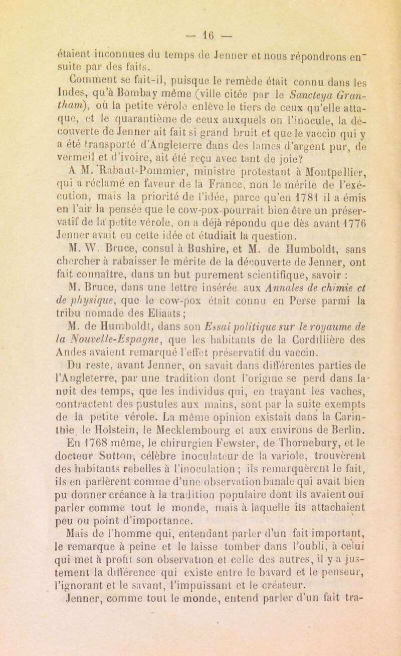 étaient inconnues du temps de Jenner et nous répondrons en“ suite par des faits. Comment se fait-il, puisque le remède était connu dans les Indes, qu’à Bombay môme (ville citée par le Sancteya Grun- tharri), où la petite vérole enlève le tiers de ceux qu’elie atta- que, et le quarantième de ceux auxquels on l’inocule, la dé- couverte de Jenner ait fait si grand bruit et que le vaccin qui y a été transporté d’Angleterre dans des lames d’argent pur, de vermeil et d’ivoire, ait été reçu avec tant de joie? A M. Rabaut-Pommier, ministre protestant à Montpellier, qui a réclamé en faveur de la France, non le mérite de l’exé- cution, mais la priorité de l’idée, parce qu’en 1781 il a émis en l’air la pensée que le cow-pox pourrait bien être un préser- vatil de la petite vérole, on a déjà répondu que dès avant 1770 Jenner avait eu celte idée et étudiait la question. M. \V. Bruce, consul à Bushire, et M. de Ilumboldt, sans cherchera rabaisser le mérite de la découverte de Jenner, ont fait connaître, dans un but purement scientifique, savoir : M. Bruce, dans une lettre insérée aux Annales de chimie et de physique, que le cow-pox était connu eu Perse parmi la tribu nomade des Eliaats; M. de Ilumboldt, dans son Essai politique sur le royaume de ta Nouvelle-Espayne, que les habitants de la Corddlière des Amies avaient remarqué l'effet préservatif du vaccin. Du reste, avant Jenner, on savait dans différentes parties de l’Angleterre, par une tradition dont l’origine se perd dans la- nuit des temps, que les individus qui, en trayant les vaches, contractent des pustules aux mains, sont par la suite exempts de la petite vérole. La môme opinion existait dans la Caria- tide le llolstein, le Mecklembourg et aux environs de Berlin. En 1768 même, le chirurgien Fewster, de Thornebury, et le docteur Sutton, célèbre inoculalcur de la variole, trouvèrent des habitants rebelles à l’inoculation ; ils remarquèrent le fait, ils en parlèrent comme d’une observation banale qui avait bien pu donner créance à la tradition populaire dont ils avaient ouï parler comme tout le monde, mais à laquelle ils attachaient peu ou point d’importance. Mais de l’homme qui, entendant parler d’un fait important, le remarque à peine et le laisse tomber dans l’oubli, à celui qui met à profit son observation et celle des autres, il y a jus- tement la différence qui existe entre le bavard et le penseur, l’ignorant et le savant, l’impuissant et le créateur. Jenner, comme tout le monde, entend parler d’un fait tra-