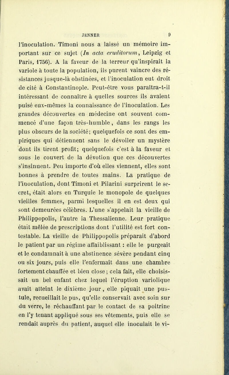 l’inoculation. Timoni nous a laissé un mémoire im- portant sur ce sujet (ln acta eruclitorum, Leipzig et Paris, 1756). A la faveur de la terreur qu’inspirait la variole à toute la population, ils purent vaincre des ré- sistances jusque-là obstinées, et l’inoculation eut droit de cité à Constantinople. Peut-être vous paraîtra-t-il intéressant de connaître à quelles sources ils avaient puisé eux-mêmes la connaissance de l’inoculation. Les grandes découvertes en médecine ont souvent com- mencé d’une façon très-humble, dans les rangs les plus obscurs de la société; quelquefois ce sont des em- piriques qui détiennent sans le dévoiler un mystère dont ils tirent profit; quelquefois c’est à la faveur et sous le couvert de la dévotion que ces découvertes s’insinuent. Peu importe d’où elles viennent, elles sont bonnes à prendre de toutes mains. La pratique de l’inoculation, dont Timoni et Pilarini surprirent le se- cret, était alors en Turquie le monopole de quelques vieilles femmes, parmi lesquelles il en est deux qui sont demeurées célèbres. L’une s’appelait la vieille de Philippopolis, l’autre la Thessalienne. Leur pratique était mêlée de prescriptions dont l’utilité est fort con- testable. La vieille de Philippopolis préparait d’abord le patient par un régime affaiblissant : elle le purgeait et le condamnait à une abstinence sévère pendant cinq ou six jours, puis elle l’enfermait dans une chambre fortement chauffée et bien close; cela fait, elle choisis- sait un bel enfant chez lequel l’éruption variolique ayait atteint le dixième jour, elle piquait une pus- tule, recueillait le pus, qu’elle conservait avec soin sur du verre, le réchauffant par le contact de sa poitrine en l’y tenant appliqué sous ses vêtements, puis elle se rendait auprès du patient, auquel elle inoculait le vi-