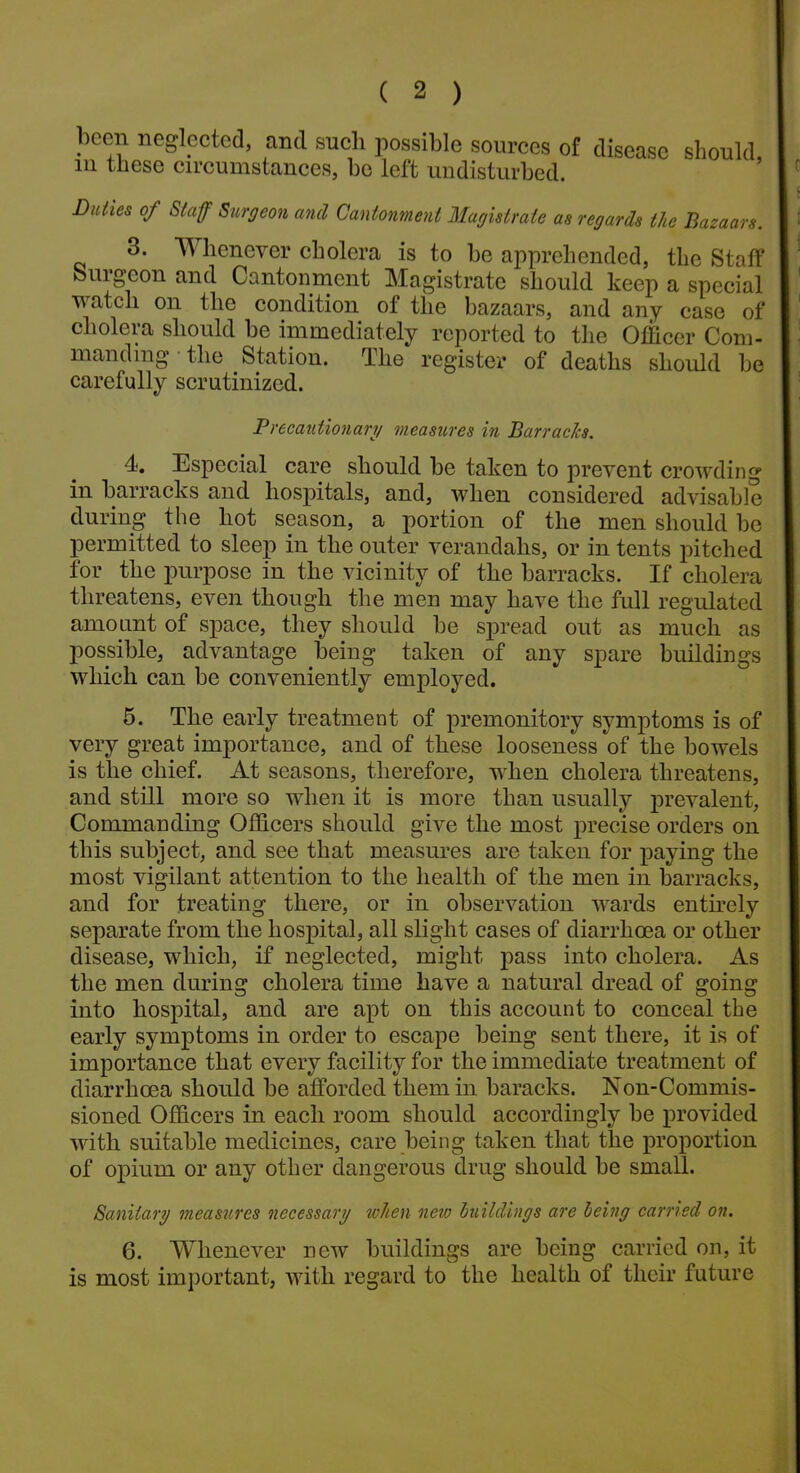 l)ccn neglected, and such possible sources of disease should m these circumstances, bo left undisturbed. Duties of Staff Surgeon and Cantonment Magistrate as regards the Bazaars. 3. Whenever cholera is to be apprehended, the Staff burgeon and Cantonment Magistrate should keep a special watch on the condition of the bazaars, and any case of cholera should be immediately reported to the Officer Com- manding the Station. The register of deaths should be carefully scrutinized. Precautionary measures in Barracks. 4. Especial care should be taken to prevent crowding in barracks and hospitals, and, when considered advisable during the hot season, a portion of the men should be permitted to sleep in the outer verandahs, or in tents pitched for the purpose in the vicinity of the barracks. If cholera threatens, even though the men may have the full regulated amount of space, they should be spread out as much as possible, advantage being taken of any spare buildings which can be conveniently employed. 5. The early treatment of premonitory symptoms is of very great importance, and of these looseness of the bowels is the chief. At seasons, therefore, when cholera threatens, and still more so when it is more than usually prevalent, Commanding Officers should give the most precise orders on this subject, and see that measures are taken for paying the most vigilant attention to the health of the men in barracks, and for treating there, or in observation wards entirely separate from the hospital, all slight cases of diarrhoea or other disease, which, if neglected, might pass into cholera. As the men during cholera time have a natural dread of going into hospital, and are apt on this account to conceal the early symptoms in order to escape being sent there, it is of importance that every facility for the immediate treatment of diarrhoea should be afforded them in baracks. Non-Commis- sioned Officers in each room should accordingly be provided with suitable medicines, care being taken that the proportion of opium or any other dangerous drug should be small. Sanitary measures necessary token new buildings are being carried on. 6. Whenever new buildings are being carried on, it is most important, with regard to the health of their future