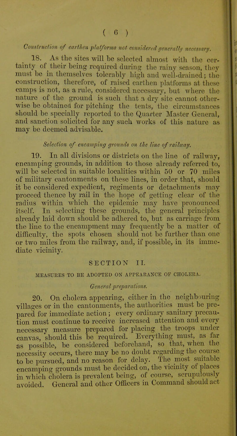 ( 0 ) Construction of earthen platforms not considered generally necessary. 18. As the sites will he selected, almost with the cer- tainty of their being required during the rainy season, they must he in themselves tolerably high and well-drained; the construction, therefore, of raised earthen platforms at these camps is not, as a rule, considered necessary, hut where the nature of the ground is such that a dry site cannot other- wise he obtained for pitching the tents, the circumstances should he specially reported to the Quarter Master General, and sanction solicited for any such works of this nature as may be deemed advisable. Selection of encamping grounds on the line of railway. 19. In all divisions or districts on the line of railway, encamping grounds, in addition to those already referred to, will be selected in suitable localities within 50 or 70 miles of military cantonments on these lines, in order that, should it be considered expedient, regiments or detachments may proceed thence by rail in the hope of getting clear of the radius within which the epidemic may have pronounced itself. In selecting these grounds, the general principles already laid down should be adhered to, but as carriage from the line to the encampment may frequently be a matter of difficulty, the spots chosen should not be further than one or two miles from the railway, and, if possible, in its imme- diate vicinity. SECTION II. MEASURES TO BE ADOPTED ON APPEARANCE OF CHOLERA. General preparations. 20. On cholera appearing, either in the neighbouring villages or in the cantonments, the authorities must be pre- pared for immediate action; every ordinary sanitary precau- tion must continue to receive increased attention and every necessary measure prepared for placing the troops under canvas, should this be required. Everything must, as far as possible, be considered beforehand, so that, when the necessity occurs, there may be no doubt regarding the course to be pursued, and no reason for delay. The most suitable encamping grounds must be decided on, the vicinity of places in which cholera is prevalent being, of course, scrupulously avoided. General and other Officers in Command should act