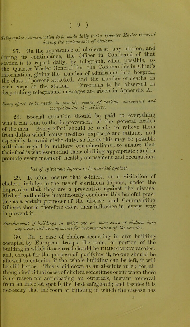 Telegraphic communication to be made daily to the Quarter Matter General during the continuance of cholera. 27 On the appearance of cholera at any station, and jduring its continuance, the Officer in Command of that (station is to report daily, by telegraph, when possible, o the Quarter Master General for the Commander-In-Chief s (information, giving the number of admissions into hospital, -the class of persons attacked, and the number of deaths in each corps at the station. Directions to.be observed m despatching telegraphic messages are given in Appendix A . Every effort to he made to provide means of healthy amusement and occupation for the soldiers. 28. Special attention should be paid to everything which can tend to the improvement of the general health of the men. Every effort should be made to relieve them from duties which cause needless exposure and fatigue, and especially to avoid night duty, so far as this may be possible with due regard to military considerations ; to ensure that their food is wholesome and their clothing appropriate ; and to promote every means of healthy amusement and occupation. Use of spirituous liquors to be guarded against. 29. It often occurs that soldiers, on a visitation of cholera, indulge in the use of spirituous liquors, under the impression that they are a preventive against the disease. Medical authorities unanimously condemn this baneful prac- 3 tice as a certain promoter of the disease, and Commanding Officers should therefore exert their influence in every way to prevent it. Abandonment of buildings in which one or more cases of cholera have appeared, and arrangements for accommodation of the inmates. 30. On a case of cholera occurring in any building occupied by European troops, the room, or portion of the building in which it occurred should be immediately vacated, and, except for the purpose of purifying it, no one should be allowed to enter it; if the whole building can be left, it will be still better. This is laid down as an absolute rule; for, al- though individual cases of cholera sometimes occur when there is no reason for anticipating an outbreak, instant removal from an infected spot is the best safeguard; and besides it is necessary that the room or building in which the disease has 15