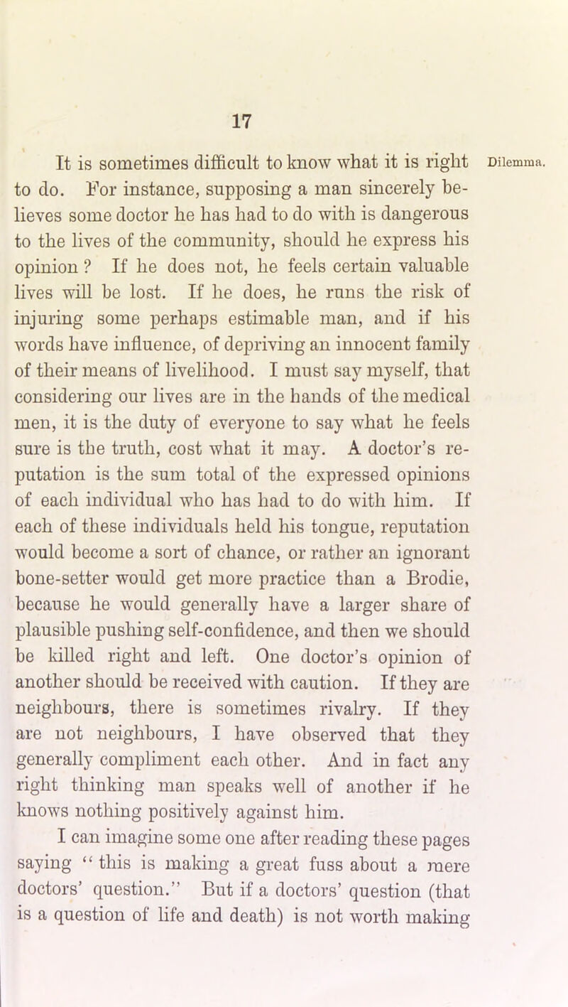 It is sometimes difficult to know what it is right to do. For instance, supposing a man sincerely be- lieves some doctor he has had to do with is dangerous to the lives of the community, should he express his opinion ? If he does not, he feels certain valuable lives will be lost. If he does, he runs the risk of injuring some perhaps estimable man, and if his words have influence, of depriving an innocent family of their means of livelihood. I must say myself, that considering our lives are in the hands of the medical men, it is the duty of everyone to say what he feels sure is the truth, cost what it may. A doctor’s re- putation is the sum total of the expressed opinions of each individual who has had to do with him. If each of these individuals held his tongue, reputation would become a sort of chance, or rather an ignorant bone-setter would get more practice than a Brodie, because he would generally have a larger share of plausible pushing self-confidence, and then we should be killed right and left. One doctor’s opinion of another should be received with caution. If they are neighbours, there is sometimes rivalry. If they are not neighbours, I have observed that they generally compliment each other. And in fact any right thinking man speaks w^ell of another if he knows nothing positively against him. I can imagine some one after reading these pages saying “ this is making a great fuss about a mere doctors’ question.” But if a doctors’ question (that is a question of life and death) is not worth making Dilemma.