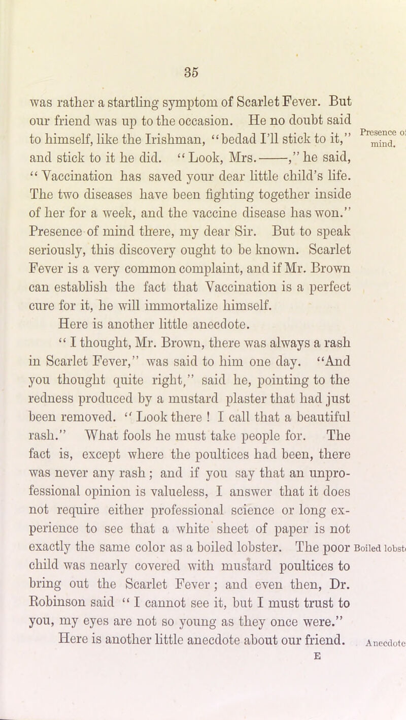 was rather a startling symptom of Scarlet Fever. But our friend was up to the occasion. He no doubt said to himself, like the Irishman, “bedad I’ll stick to it,” and stick to it he did. “ Look, Mrs. ,” he said, “ Vaccination has saved your dear little child’s life. The two diseases have been fighting together inside of her for a week, and the vaccine disease has won.” Presence of mind there, my dear Sir. But to speak seriously, this discovery ought to be known. Scarlet Fever is a very common complaint, and if Mr. Brown can establish the fact that Vaccination is a perfect cure for it, he will immortalize himself. Here is another little anecdote. “ I thought, Mr. Brown, there was always a rash in Scarlet Fever,” was said to him one day. “And you thought quite right,” said he, pointing to the redness produced by a mustard plaster that had just been removed. “ Look there ! I call that a beautiful rash.” What fools he must take people for. The fact is, except where the poultices had been, there was never any rash; and if you say that an unpro- fessional opinion is valueless, I answer that it does not require either professional science or long ex- perience to see that a white sheet of paper is not exactly the same color as a boiled lobster. The poor Boiled iobst( child was nearly covered with muslard poultices to bring out the Scarlet Fever; and even then, Dr. Robinson said “ I cannot see it, but I must trust to you, my eyes are not so young as they once were.” Here is another little anecdote about our friend. Anecdote E