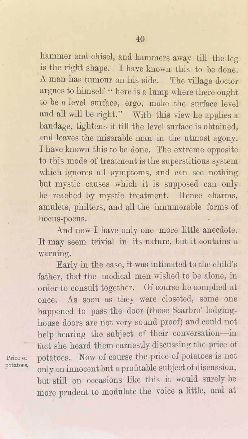 Price of potatoes. hammer and chisel, and hammers away till the leg is the right shape. I have known this to be done. A man has tumour on his side. The village doctor argues to himself ‘ ‘ here is a lump where there ought to be a level surface, ergo, make the surface level and all will be right.” With this view he applies a bandage, tightens it till the level surface is obtained, and leaves the miserable man in the utmost agony. I have known this to be done. The extreme opposite to this mode of treatment is the superstitious system which ignores all symptoms, and can see nothing but mystic causes which it is supposed can only be reached by mystic treatment. Hence charms, amulets, philters, and all the innumerable forms of hocus-pocus. And now I have only one more little anecdote. It may seem trivial in its nature, but it contains a warning. Early in the case, it was intimated to the child’s father, that the medical men wished to be alone, in order to consult together. Of course he complied at once. As soon as they were closeted, some one happened to pass the door (those Scarbro’ lodging- house doors are not very sound proof) and could not help hearing the subject of their conversation—in fact she heard them earnestly discussing the price of potatoes. Now of course the price of potatoes is not only an innocent but a profitable subject of discussion, but still on occasions like this it would surely be more prudent to modulate the voice a little, and at