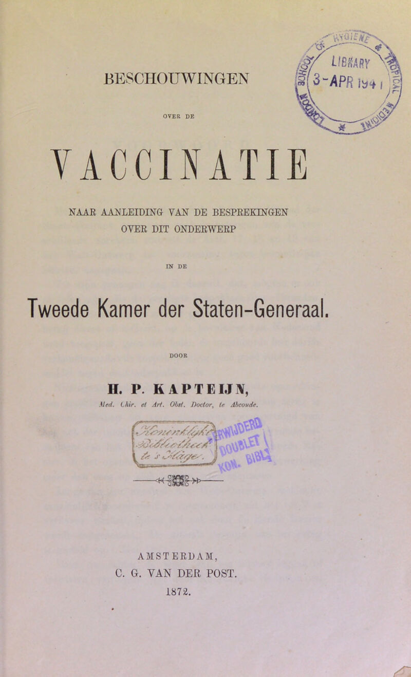 BESCHOUWINGEN OVER DE VACCINATIE NAAR AANLEIDING VAN DE BESPREKINGEN OVER DIT ONDERWERP IN DE Tweede Kamer der Staten-Generaal. DOOR H. P. KAPTEIJN, Med. Lhir. et Art. OM. Doctor, te Ahcovde. AMSTERDAM, C. G. VAN DER POST. 1872.