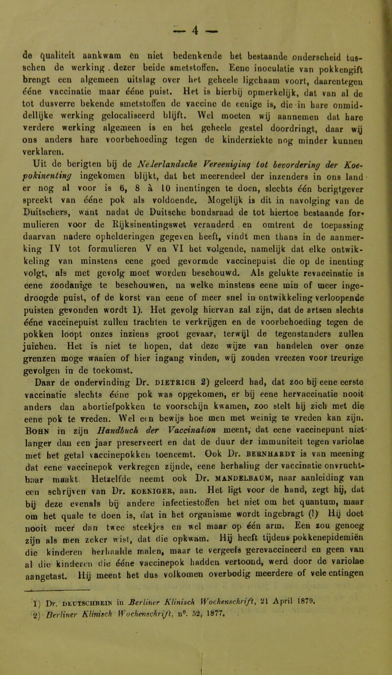 de qualiteit aankwam 6n niet bedenkende bet bestaande onderscheid tus- Bchen de werking . dezer beide smetstoffen. Eene inoculatie van pokkengift brengt een algemeen uitslag over het geheele ligcbaam voort, daarentegen ééne vaccinatie maar ééne puist. Het is hierbij opmerkelijk, dat van al de tot dusverre bekende smetstoffen de vaccine de eenige is, die in hare onmid- dellijke werking gelocaliscerd blijft. Wel moeten wij aannemen dat hare verdere werking algemeen is en het geheele gestel doordringt, daar wij ons anders hare voorbehocding tegen de kinderziekte nog minder kunnen verklaren. Uit de berigten bij de Neierlandsche Vereeniging tot bevordering der Koe- pokinenting ingekomen blijkt, dat het meerendeel der inzenders in ons land er nog al voor is 6, 8 a 10 inentingen te doen, slechts dén berigtgever spreekt van ééne pok als voldoende. Mogelijk is dit in navolging van de Duitschers, want nadat de Duitsche bondsraad de tot hiertoe bestaande for- mulieren voor de Rijksinentingswet veranderd en omtrent de toepassing daarvan nadere ophelderingen gegeven heeft, vindt men thans in de aanmer- king IV tot formulieren V en VI het volgende, namelijk dat elke ontwik- keling van minstens eene goed gevormde vaccinepuist die op de inenting volgt, als met gevolg moet worden beschouwd. Als gelukte revaccinatie is eene zoodanige te beschouwen, na welke minstens eene min of meer inge- droogde puist, of de korst van eene of meer snel in ontwikkeling verloopende puisten gevonden wordt 1). Het gevolg hiervan zal zijn, dat de artsen slechts ééne vaccinepuist zullen trachten te verkrijgen en de voorbehoeding tegen de pokken loopt ouzes inziens groot gevaar, terwijl de tegenstanders zullen juicheu. Het is niet te hopen, dat deze wijze van handelen over onze grenzen moge waaien of hier ingang vinden, wij zouden vreezen voor treurige gevolgen in de toekomst. Daar de ondervinding Dr. dietbich 2) geleerd had, dat zoo bij eene eerste vaccinatie slechts ééne pok was opgekomen, er bij eene hervaccinatie nooit anders dan abortiefpokken te voorschijn kwamen, zoo stelt hij zich met die eene pok te vreden. Wel etn bewijs hoe men met weinig te vreden kan zijn. Bohn in zijn Handbuch der Vaccination meent, dat eene vaccinepunt niet- langer dan een jaar preserveert en dat de duur der immuniteit tegen variolae met het getal vaccinepokken toeneemt. Ook Dr. bebnhabdt is van meening dat eene vaccinepok verkregen zijnde, eene herhaling der vaccinatie onvrucht- baar maakt. Hetzelfde neemt ook Dr. maNdelbaum, naar aanleiding van een schrijven van Dr. koemgeb, aan. Het ligt voor de hand, zegt hij, dat bij deze evenals bij andere infectiestoffen het niet om het quantum, maar om het quale te doen is, dat in het organisme wordt ingebragt (!) Hij doet nooit meer dan twee steekjes en wel maar op één arm. Een zou genoeg zijn als men zeker wist, dat die opkwam. Hy heeft tijdeus pokkenepidemiën die kinderen herhaalde malen, maar te vergeefs gerevaccineerd en geen van al die kinderen die ééne vaccinepok hadden vertoond, werd door de variolae aangetast. Hij meent het dus volkomen overbodig meerdere of vele entingen lj Dr. DEUT8CHBE1N in Berliuvr Klinisch WoChenschrift, 21 April 1879.