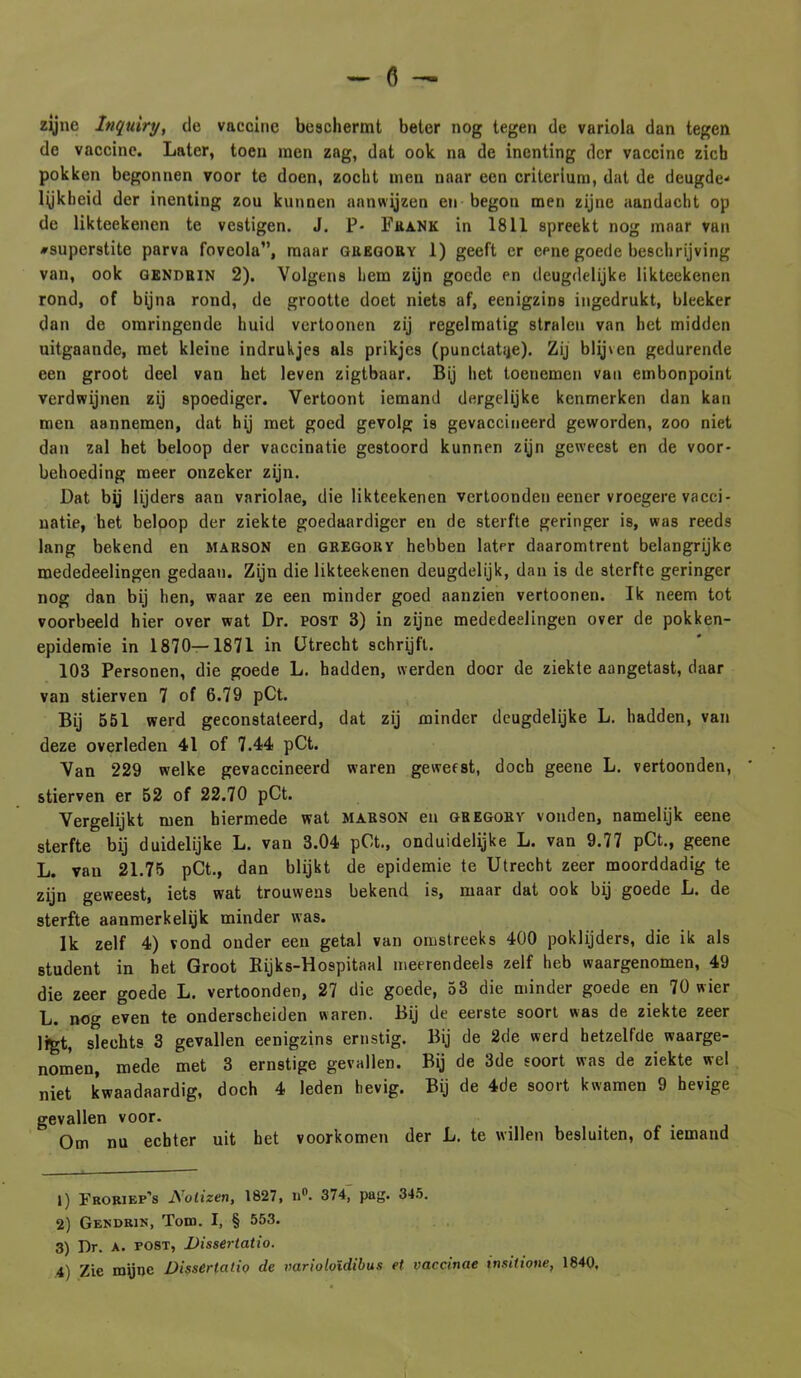 - fl — zijne Inquiry, de vaccine beschermt beter nog tegen de variola dan tegen de vaccine. Later, toen men zag, dat ook na de inenting der vaccine zich pokken begonnen voor te doen, zocht men naar een criterium, dat de deugde- lykhcid der inenting zou kunnen aanwijzen en begon men zijne aandacht op de likteekenen te vestigen. J. P- Frank in 1811 spreekt nog maar van #superstite parva fovcola”, maar guegory 1) geeft er eene goede beschrijving van, ook gendrin 2). Volgens hem zijn goede en deugdelijke likteekenen rond, of bijna rond, de grootte doet niets af, eenigzins ingedrukt, bleeker dan de omringende huid vertoonen zij regelmatig stralen van het midden uitgaande, met kleine indrukjes als prikjes (punctatïje). Zij blij\en gedurende een groot deel van het leven zigtbaar. Bij het toenemen van embonpoint verdwijnen zij spoediger. Vertoont iemand dergelijke kenmerken dan kan men aannemen, dat hij met goed gevolg is gevaccineerd geworden, zoo niet dan zal het beloop der vaccinatie gestoord kunnen zijn geweest en de voor- behoeding meer onzeker zijn. Lat bij lijders aan variolae, die likteekenen vertoonden eener vroegere vacci- natie, het beloop der ziekte goedaardiger en de sterfte geringer is, was reeds lang bekend en marson en gregory hebben later daaromtrent belangrijke mededeelingen gedaan. Zijn die likteekenen deugdelijk, dan is de sterfte geringer nog dan bij hen, waar ze een minder goed aanzien vertoonen. Ik neem tot voorbeeld hier over wat Dr. post 3) in zijne mededeelingen over de pokken- epidemie in 1870—1871 in Utrecht schrijft. 103 Personen, die goede L. hadden, werden door de ziekte aangetast, daar van stierven 7 of 6.79 pCt. Bij 551 werd geconstateerd, dat zij minder deugdelijke L. hadden, van deze overleden 41 of 7.44 pCt. Van 229 welke gevaccineerd waren geweest, doch geene L. vertoonden, stierven er 52 of 22.70 pCt. Vergelijkt men hiermede wat marson en gregory vonden, namelijk eene sterfte bij duidelijke L. van 3.04 pCt., onduidelijke L. van 9.77 pCt., geene L. van 21.75 pCt., dan blijkt de epidemie te Utrecht zeer moorddadig te zijn geweest, iets wat trouwens bekend is, maar dat ook bij goede L. de sterfte aanmerkelijk minder was. Ik zelf 4) vond onder een getal van omstreeks 400 poklijders, die ik als student in het Groot Rijks-Hospitaal meerendeels zelf heb waargenomen, 49 die zeer goede L. vertoonden, 27 die goede, 53 die minder goede en 70 wier L. nog even te onderscheiden waren. Bij de eerste soort was de ziekte zeer ligt, slechts 3 gevallen eenigzins ernstig. Bij de 2de werd hetzelfde waarge- nomen, mede met 3 ernstige gevallen. Bij de 3de soort was de ziekte wel niet kwaadaardig, doch 4 leden hevig. Bij de 4de soort kwamen 9 hevige gevallen voor. Om nu echter uit het voorkomen der L. te willen besluiten, of iemand 1) ïroriep’s Nolizen, 1827, n°. 374, pag. 345. 2) Gendrin, Tom. I, § 553. 3) Dr. A. post, Dissertatio.