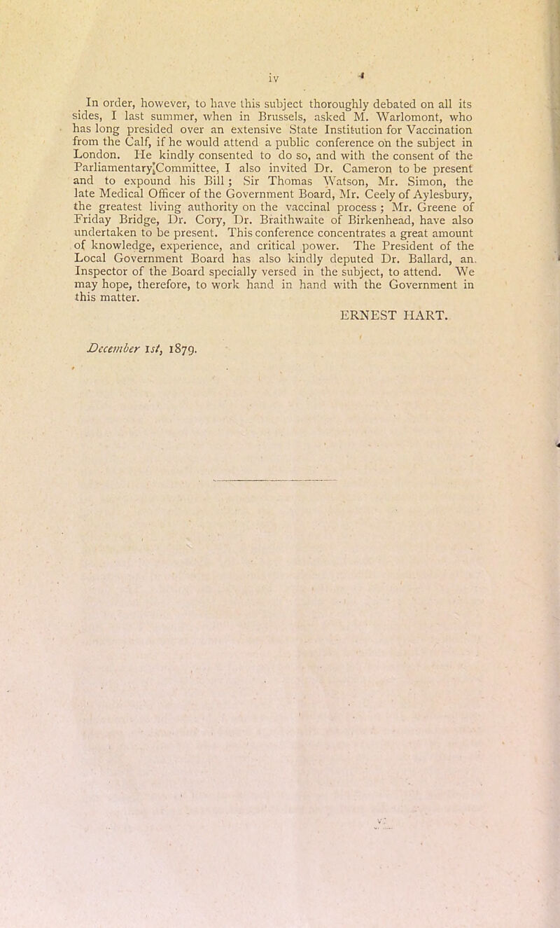 4 In order, however, to have this subject thoroughly debated on all its sides, I last summer, when in Brussels, asked M. Warlomont, who has long presided over an extensive State Institution for Vaccination from the Calf, if he would attend a public conference oil the subject in London. He kindly consented to do so, and with the consent of the ParliamentaryJCommittee, I also invited Dr. Cameron to be present and to expound his Bill; Sir Thomas Watson, Mr. Simon, the late Medical Officer of the Government Board, Mr. Ceely of Aylesbury, the greatest living authority on the vaccinal process ; Mr. Greene of Friday Bridge, Dr. Cory, Dr. Braithwaite of Birkenhead, have also undertaken to be present. This conference concentrates a great amount of knowledge, experience, and critical power. The President of the Local Government Board has also kindly deputed Dr. Ballard, an. Inspector of the Board specially versed in the subject, to attend. We may hope, therefore, to work hand in hand with the Government in this matter. ERNEST HART. December ist, 1879.