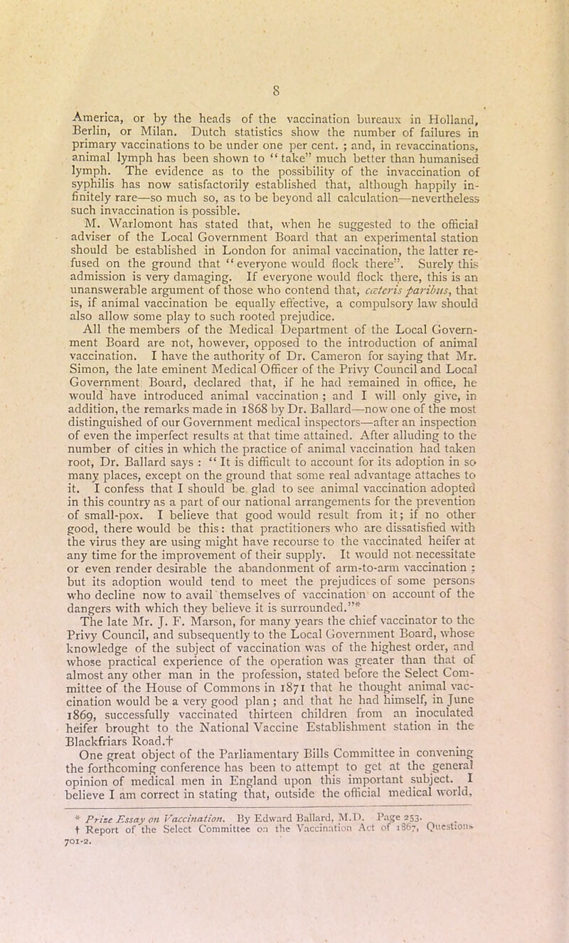 America, or by the heads of the vaccination bureaux in Holland, Berlin, or Milan. Dutch statistics show the number of failures in primary vaccinations to be under one per cent. ; and, in revaccinations, animal lymph has been shown to “ take” much better than humanised lymph. The evidence as to the possibility of the invaccination of syphilis has now satisfactorily established that, although happily in- finitely rare—so much so, as to be beyond all calculation—nevertheless such invaccination is possible. M. Warlomont has stated that, when he suggested to the official adviser of the Local Government Board that an experimental station should be established in London for animal vaccination, the latter re- fused on the ground that “ everyone would flock there”. Surely this admission is very damaging. If everyone would flock there, this is an unanswerable argument of those who contend that, ccc/cris parilms, that is, if animal vaccination be equally effective, a compulsory law should also allow some play to such rooted prejudice. All the members of the Medical Department of the Local Govern- ment Board are not, however, opposed to the introduction of animal vaccination. I have the authority of Dr. Cameron for saying that Mr. Simon, the late eminent Medical Officer of the Privy Council and Local Government Board, declared that, if he had remained in office, he would have introduced animal vaccination ; and I will only give, in addition, the remarks made in 1868 by Dr. Ballard—now one of the most distinguished of our Government medical inspectors—after an inspection of even the imperfect results at that time attained. After alluding to the number of cities in which the practice of animal vaccination had taken root, Dr. Ballard says : “ It is difficult to account for its adoption in sc* many places, except on the ground that some real advantage attaches to it. I confess that I should be glad to see animal vaccination adopted in this country as a part of our national arrangements for the prevention of small-pox. I believe that good would result from it; if no other good, there would be this: that practitioners who are dissatisfied with the virus they are using might have recourse to the vaccinated heifer at any time for the improvement of their supply. It would not necessitate or even render desirable the abandonment of arm-to-arm vaccination ; but its adoption would tend to meet the prejudices of some persons who decline now to avail themselves of vaccination on account of the dangers with which they believe it is surrounded.”* The late Mr. J. F. Marson, for many years the chief vaccinator to the Privy Council, and subsequently to the Local Government Board, whose knowledge of the subject of vaccination was of the highest order, and whose practical experience of the operation was greater than that of almost any other man in the profession, stated before the Select Com- mittee of the House of Commons in 1871 that he thought animal vac- cination would be a very good plan ; and that he had himself, in June 1869, successfully vaccinated thirteen children from an inoculated heifer brought to the National Vaccine Establishment station in the Blackfriars Road.t One great object of the Parliamentary Bills Committee in convening the forthcoming conference has been to attempt to get at the genera! opinion of medical men in England upon this important subject. I believe I am correct in stating that, outside the official medical world. * Prize Essay on Vaccination. By Edward Ballard, M.P. Page 253. t Report of the Select Committee on the Vaccination Act of 1867, Question;. 701-2.