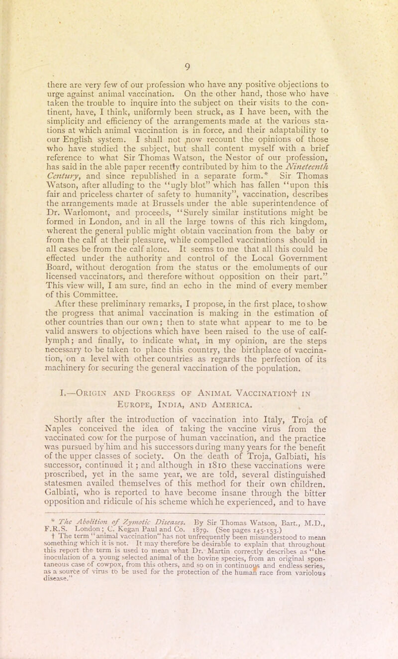 there are very few of our profession who have any positive objections to urge against animal vaccination. On the other hand, those who have taken the trouble to inquire into the subject on their visits to the con- tinent, have, I think, uniformly been struck, as I have been, with the simplicity and efficiency of the arrangements made at the various sta- tions at which animal vaccination is in force, and their adaptability to our English system. I shall not ,now recount the opinions of those who have studied the subject, but shall content myself with a brief reference to what Sir Thomas Watson, the Nestor of our profession, lias said in the able paper recently contributed by him to the Nineteenth Century, and since republished in a separate form.* Sir Thomas Watson, after alluding to the “ugly blot” which has fallen “upon this fair and priceless charter of safety to humanity”, vaccination, describes the arrangements made at Brussels under the able superintendence of Dr. Warlomont, and proceeds, “Surely similar institutions might be formed in London, and in all the large towns of this rich kingdom, whereat the general public might obtain vaccination from the baby or from the calf at their pleasure, while compelled vaccinations should in all cases be from the calf alone. It seems to me that all this could be effected under the authority and control of the Local Government Board, without derogation from the status or the emoluments of our licensed vaccinators, and therefore without opposition on their part.” This view will, I am sure, find an echo in the mind of every member of this Committee. After these preliminary remarks, I propose, in the first place, to show the progress that animal vaccination is making in the estimation of other countries than our own; then to state what appear to me to be valid answers to objections which have been raised to the use of calf- lymph; and finally, to indicate what, in my opinion, are the steps necessary to be taken to place this country, the birthplace of vaccina- tion, on a level with other countries as regards the perfection of its machinery for securing the general vaccination of the population. I.—Origin and Progress of Animal Vaccination+ in Europe, India, and America. Shortly after the introduction of vaccination into Italy, Troja of Naples conceived the idea of taking the vaccine virus from the vaccinated cow for the purpose of human vaccination, and the practice was pursued by'him and his successors during many years for the benefit of the upper classes of society. On the death of Troja, Galbiati, his successor, continued it; and although in 1S10 these vaccinations were proscribed, yet in the same year, we are told, several distinguished statesmen availed themselves of this method for their own children. Galbiati, who is reported to have become insane through the bitter opposition and ridicule of his scheme which he experienced, and to have * The Abolition of Zymotic Diseases. By Sir Thomas Watson, Bart., M.D., F.R.S. London; C. Kegan Paul and Co. 1879. (See pages 145-153.) t the term “animal vaccinationhas not unfrcquently been misunderstood to mean something which it is not. It may therefore be desirable to explain that throughout this report the term is used to mean what Dr. Martin correctly describes as “the inoculation of a young selected animal of the bovine species, from an original spon- taneous case of cowpox, from this others, and so on in continuous and endless series, as a sourte of virus to be used for the protection of the human race from variolous disease.”