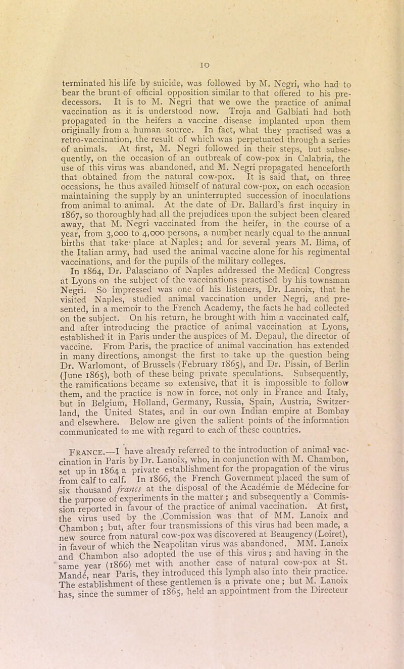 io terminated his life by suicide, was followed by RI. Negri, who had to bear the brunt of official opposition similar to that offered to his pre- decessors. It is to M. Negri that we owe the practice of animal vaccination as it is understood now. Troja and Galbiati had both propagated in the heifers a vaccine disease implanted upon them originally from a human source. In fact, what they practised was a retro-vaccination, the result of which was perpetuated through a series of animals. At first, M. Negri followed in their steps, but subse- quently, on the occasion of an outbreak of cow-pox in Calabria, the use of this virus was abandoned, and M. Negri propagated henceforth that obtained from the natural cow-pox. It is said that, on three occasions, he thus availed himself of natural cow-pox, on each occasion maintaining the supply by an uninterrupted succession of inoculations from animal to animal. At the date of Dr. Ballard’s first inquiry in 1867, so thoroughly had all the prejudices upon the subject been cleared away, that M. Negri vaccinated from the heifer, in the course of a year, from 3,000 to 4,000 persons, a number nearly equal to the annual births that take-place at Naples; and for several years M. Bima, of the Italian army, had used the animal vaccine alone for his regimental vaccinations, and for the pupils of the military colleges. In 1864, Dr. Palasciano of Naples addressed the Medical Congress at Lyons on the subject of the vaccinations practised by his townsman Negri. So impressed was one of his listeners, Dr. Lanoix, that he visited Naples, studied animal vaccination under Negri, and pre- sented, in a memoir to the French Academy, the facts he had collected on the subject. On his return, he brought with him a vaccinated calf, and after introducing the practice of animal vaccination at Lyons, established it in Paris under the auspices of M. Depaul, the director of vaccine. From Paris, the practice of animal vaccination has extended in many directions, amongst the first to take up the question being Dr. Warlomont, of Brussels (February 1865), and Dr. Pissin, of Berlin (June 1865), both of these being private speculations. Subsequently, the ramifications became so extensive, that it is impossible to follow them, and the practice is now in force, not only in France and Italy, but in Belgium, Holland, Germany, Russia, Spain, Austria, Switzer- land, the United States, and in our own Indian empire at Bombay and elsewhere. Below are given the salient points of the information communicated to me with regard to each of these countries. France. I have already referred to the introduction of animal vac- cination in Paris by Dr. Lanoix, who, in conjunction with M. Chambon, set up in 1864 a private establishment for the propagation of the virus from calf to calf. In 1866, the French Government placed the sum of six thousand francs at the disposal of the Academie de Medecine for the purpose of experiments in the matter ; and subsequently a Commis- sion reported in favour of the practice of animal vaccination. At first, the virus used by the Commission was that of MM. Lanoix and Chambon ; but, after four transmissions of this virus had been made, a new source from natural cow-pox was discovered at Beaugency (Loiret), in favour of which the Neapolitan virus was abandoned. MM. Lanoix and Chambon also adopted the use of this virus; and having in the same year (1866) met with another case of natural cow-pox at St. Mande near Paris, they introduced this lymph also into their practice. The establishment of these gentlemen is a private one; but M. Lanoix has since the summer of 1865, held an appointment from the Directeur