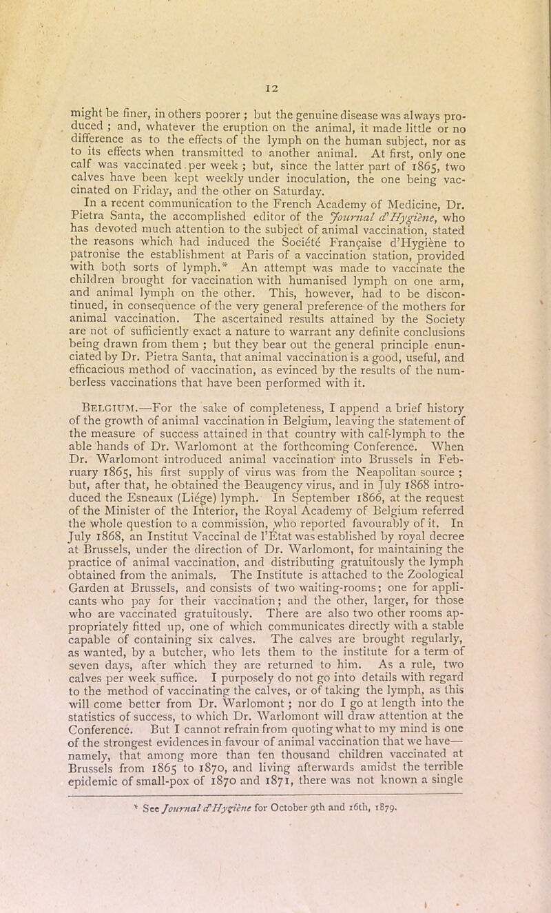 might be finer, in others poorer ; but the genuine disease was always pro- duced ; and, whatever the eruption on the animal, it made little or no difference as to the effects of the lymph on the human subject, nor as to its effects when transmitted to another animal. At first, only one calf was vaccinated per week ; but, since the latter part of 1865, two calves have been kept weekly under inoculation, the one being vac- cinated on Friday, and the other on Saturday. In a recent communication to the French Academy of Medicine, Dr. Pietra Santa, the accomplished editor of the Journal cTHygihie, who has devoted much attention to the subject of animal vaccination, stated the reasons which had induced the Societe Francaise d’Hygiene to patronise the establishment at Paris of a vaccination station, provided with both sorts of lymph.* An attempt was made to vaccinate the children brought for vaccination with humanised lymph on one arm, and animal lymph on the other. This, however, had to be discon- tinued, in consequence of the very general preference- of the mothers for animal vaccination. The ascertained results attained by the Society are not of sufficiently exact a nature to warrant any definite conclusions being drawn from them ; but they bear out the general principle enun- ciated by Dr. Pietra Santa, that animal vaccination is a good, useful, and efficacious method of vaccination, as evinced by the results of the num- berless vaccinations that have been performed with it. Belgium.—For the sake of completeness, I append a brief history of the growth of animal vaccination in Belgium, leaving the statement of the measure of success attained in that country with calf-lymph to the able hands of Dr. Warlomont at the forthcoming Conference. When Dr. Warlomont introduced animal vaccination’ into Brussels in Feb- ruary 1865, his first supply of virus was from the Neapolitan source ; but, after that, he obtained the Beaugency virus, and in July 1868 intro- duced the Esneaux (Liege) lymph. In September 1866, at the request of the Minister of the Interior, the Royal Academy of Belgium referred the whole question to a commission, who reported favourably of it. In July 1868, an Institut Vaccinal de l’Etat was established by royal decree at Brussels, under the direction of Dr. Warlomont, for maintaining the practice of animal vaccination, and distributing gratuitously the lymph obtained from the animals. The Institute is attached to the Zoological Garden at Brussels, and consists of two waiting-rooms; one for appli- cants who pay for their vaccination; and the other, larger, for those who are vaccinated gratuitously. There are also two other rooms ap- propriately fitted up, one of which communicates directly with a stable capable of containing six calves. The calves are brought regularly, as wanted, by a butcher, who lets them to the institute for a term of seven days, after which they are returned to him. As a rule, two calves per week suffice. I purposely do not go into details with regard to the method of vaccinating the calves, or of taking the lymph, as this will come better from Dr. Warlomont; nor do I go at length into the statistics of success, to which Dr. Warlomont will draw attention at the Conference. But I cannot refrain from quoting what to my mind is one of the strongest evidences in favour of animal vaccination that we have— namely, that among more than ten thousand children vaccinated at Brussels from 1865 to 1870, and living afterwards amidst the terrible epidemic of small-pox of 1870 and 1871, there was not known a single * See Journal cTHygiene for October 9th and i6th, 1879. I