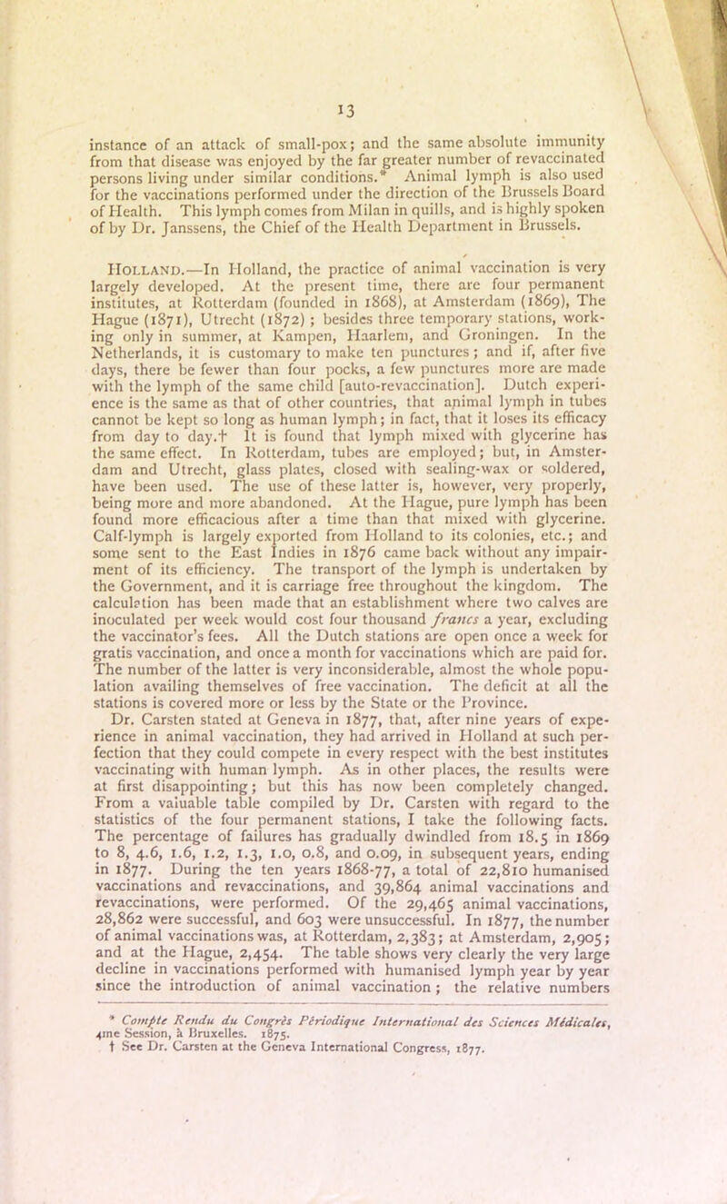 instance of an attack of small-pox; and the same absolute immunity from that disease was enjoyed by the far greater number of revaccinated persons living under similar conditions.* Animal lymph is also used for the vaccinations performed under the direction of the Brussels Board of Health. This lymph comes from Milan in quills, and is highly spoken of by Dr. Janssens, the Chief of the Health Department in Brussels. Holland.—In Holland, the practice of animal vaccination is very largely developed. At the present time, there are four permanent institutes, at Rotterdam (founded in 1868), at Amsterdam (1869), The Hague (1871), Utrecht (1S72) ; besides three temporary stations, work- ing only in summer, at Kampen, Haarlem, and Groningen. In the Netherlands, it is customary to make ten punctures; and if, after five days, there be fewer than four pocks, a few punctures more are made with the lymph of the same child [auto-revaccination]. Dutch experi- ence is the same as that of other countries, that apimal lymph in tubes cannot be kept so long as human lymph; in fact, that it loses its efficacy from day to day.t It is found that lymph mixed with glycerine has the same effect. In Rotterdam, tubes are employed; but, in Amster- dam and Utrecht, glass plates, closed with sealing-wax or soldered, have been used. The use of these latter is, however, very properly, being more and more abandoned. At the Hague, pure lymph has been found more efficacious after a time than that mixed with glycerine. Calf-lymph is largely exported from Holland to its colonies, etc.; and some sent to the East Indies in 1876 came back without any impair- ment of its efficiency. The transport of the lymph is undertaken by the Government, and it is carriage free throughout the kingdom. The calculation has been made that an establishment where two calves are inoculated per week would cost four thousand francs a year, excluding the vaccinator’s fees. All the Dutch stations are open once a week for gratis vaccination, and once a month for vaccinations which are paid for. The number of the latter is very inconsiderable, almost the whole popu- lation availing themselves of free vaccination. The deficit at all the stations is covered more or less by the State or the Province. Dr. Carsten stated at Geneva in 1877, that, after nine years of expe- rience in animal vaccination, they had arrived in Holland at such per- fection that they could compete in every respect with the best institutes vaccinating with human lymph. As in other places, the results were at first disappointing; but this has now been completely changed. From a valuable table compiled by Dr. Carsten with regard to the statistics of the four permanent stations, I take the following facts. The percentage of failures has gradually dwindled from 18.5 in 1869 to 8, 4.6, 1.6, 1.2, 1.3, 1.0, 0.8, and 0.09, in subsequent years, ending in 1877. During the ten years 1868-77, a total of 22,810 humanised vaccinations and re vaccinations, and 39,864 animal vaccinations and revaccinations, were performed. Of the 29,465 animal vaccinations, 28,862 were successful, and 603 were unsuccessful. In 1877, the number of animal vaccinations was, at Rotterdam, 2,383; at Amsterdam, 2,905; and at the Plague, 2,454. The table shows very clearly the very large decline in vaccinations performed with humanised lymph year by year since the introduction of animal vaccination ; the relative numbers * Com file Rendu du Congris Periodique International des Sciences Medicates, 4ine Session, a Bruxelles. 1875. t See Dr. Carsten at the Geneva International Congress, 1877.