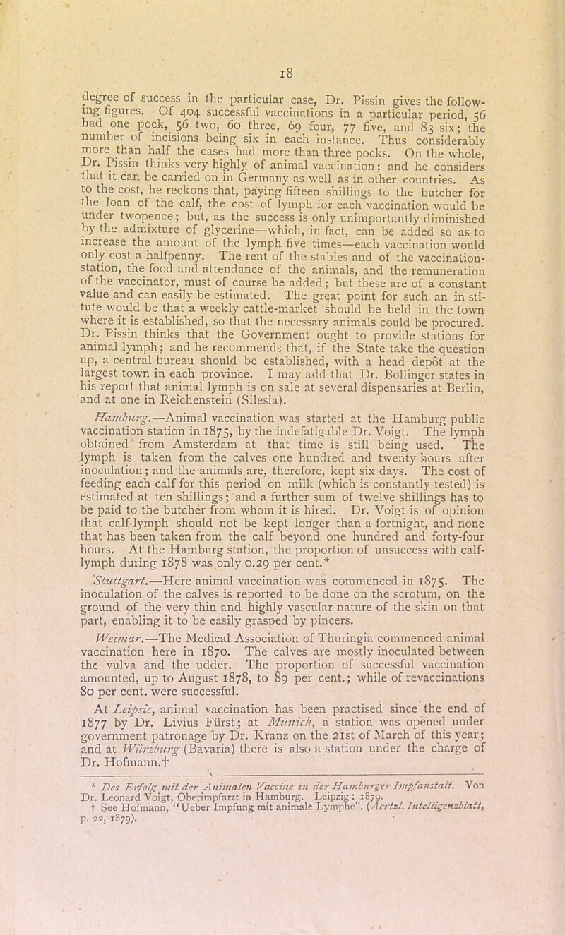 degree of success in the particular case, Dr. Pissin gives the follow- ing figures. Of 404 successful vaccinations in a particular period, 56 had one pock,. 56 two, 60 three, 69 four, 77 five, and 83 six; the number of incisions being six in each instance. Thus considerably more than half the cases had more than three pocks. On the whole, Dr. Pissin thinks very highly of animal vaccination; and he considers that it can be carried on in Germany as well as in other countries. As to the cost, he reckons that, paying fifteen shillings to the butcher for the loan of the calf, the cost of lymph for each vaccination would be under twopence; but, as the success is only unimportantly diminished by the admixture of glycerine—which, in fact, can be added so as to increase the amount of the lymph five times—each vaccination would only cost a halfpenny. The rent of the stables and of the vaccination- station, the food and attendance of the animals, and the remuneration of the vaccinator, must of course be added; but these are of a constant value and can easily be estimated. The great point for such an in sti- tute would be that a weekly cattle-market should be held in the town where it is established, so that the necessary animals could be procured. Dr. Pissin thinks that the Government ought to provide stations for animal lymph; and he recommends that, if the State take the question up, a central bureau should be established, with a head depot at the largest town in each province. I may add that Dr. Bollinger states in his report that animal lymph is on sale at several dispensaries at Berlin, and at one in Reichenstein (Silesia). Hamburg.—Animal vaccination was started at the Hamburg public vaccination station in 1875, by the indefatigable Dr. Voigt. The lymph obtained from Amsterdam at that time is still being used. The lymph is taken from the calves one hundred and twenty hours after inoculation; and the animals are, therefore, kept six days. The cost of feeding each calf for this period on milk (which is constantly tested) is estimated at ten shillings; and a further sum of twelve shillings has to be paid to the butcher from whom it is hired. Dr. Voigt is of opinion that calf-lymph should not be kept longer than a fortnight, and none that has been taken from the calf beyond one hundred and forty-four hours. At the Hamburg station, the proportion of unsuccess with calf- lymph during 1878 was only 0.29 per cent.* Stuttgart.—Here animal vaccination was commenced in 1875. The inoculation of the calves is reported to be done on the scrotum, on the ground of the very thin and highly vascular nature of the skin on that part, enabling it to be easily grasped by pincers. Weimar.— The Medical Association of Thuringia commenced animal vaccination here in 1870. The calves are mostly inoculated between the vulva and the udder. The proportion of successful vaccination amounted, up to August 1878, to 89 per cent.; while of revaccinations 80 per cent, were successful. At Leipsic, animal vaccination has been practised since the end of 1877 by Dr. Livius Fiirst; at Munich, a station was opened under government patronage by Dr. Ivranz on the 21st of March of this year; and at Wiirzburg (Bavaria) there is also a station under the charge of Dr. Hofmann.+ * J)cs Erfolg mit der Aitimalcn Vaccine in dc?‘ Hamburger hnpj'anstait. Von Dr. Leonard Voigt, Oberimpfarzt in Hamburg. Leipzig: 1879. t See Hofmann, Ucber Impfung mit animale Lymphe. (Acrtzt. Intchigcnzbiatt, p. 22, 1879).