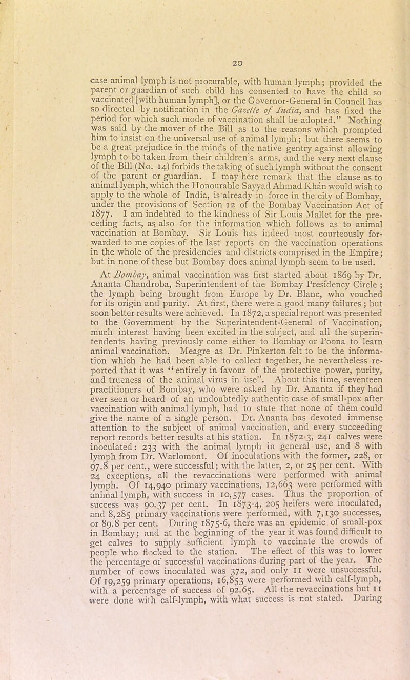 case animal lymph is not procurable, with human lymph; provided the parent or guardian of such child has consented to have the child so vaccinated [with human lymph], or the Governor-General in Council has so directed by notification in the Gazette of India, and has fixed the period for which such mode of vaccination shall be adopted.” Nothing was said by the mover of the Bill as to the reasons which prompted him to insist on the universal use of animal lymph; but there seems to be a great prejudice in the minds of the native gentry against allowing lymph to be taken from their children’s arms, and the very next clause of the Bill (No. 14) forbids the taking of such lymph without the consent of the parent or guardian. I may here remark that the clause as to animal lymph, which the Honourable Sayyad Ahmad Khan would wish to apply to the whole of India, is already in force in the city of Bombay, under the provisions of Section 12 of the Bombay Vaccination Act of 1877. I am indebted to the kindness of Sir Louis Mallet for the pre- ceding facts, as also for the information which follows as to animal vaccination at Bombay. Sir Louis has indeed most courteously for- warded to me copies of the last reports on the vaccination operations in the whole of the presidencies and districts comprised in the Empire; but in none of these but Bombay does animal lymph seem to be used. At Bombay, animal vaccination was first started about 1869 by Dr. Ananta Chandroba, Superintendent of the Bombay Presidency Circle ; the lymph being brought from Europe by Dr. Blanc, who vouched for its origin and purity. At first, there were a good many failures; but soon better results were achieved. In 1872, a special report was presented to the Government by the Superintendent-General of Vaccination, much interest having been excited in the subject, and all the superin- tendents having previously come either to Bombay or Poona to learn animal vaccination. Meagre as Dr. Pinkerton felt to be the informa- tion which he had been able to collect together, he nevertheless re- ported that it was “entirely in favour of the protective power, purity, and trueness of the animal virus in use”. About this time, seventeen practitioners of Bombay, who were asked by Dr. Ananta if they had ever seen or heard of an undoubtedly authentic case of small-pox after vaccination with animal lymph, had to state that none of them could give the name of a single person. Dr. Ananta has devoted immense attention to the subject of animal vaccination, and every succeeding report records better results at his station. In 1872-3, 241 calves were inoculated: 233 with the animal lymph in general use, and 8 with lymph from Dr. Warlomont. Of inoculations with the former, 228, or 97.8 per cent., were successful; with the latter, 2, or 25 per cent. With 24 exceptions, all the revaccinations were performed with animal lymph. Of 14,940 primary vaccinations, 12,663 were performed with animal lymph, with success in 10,577 cases. Thus the proportion of success was 90.37 per cent. In 1S73-4, 205 heifers were inoculated, and 8,285 primary vaccinations were performed, with 7,130 successes, or 89.8 per cent. During 1S75-6, there was an epidemic of small-pox in Bombay; and at the beginning of the year it was found difficult to get calves to supply sufficient lymph to vaccinate the crowds of people who flocked to the station. The effect of this was to lower the percentage of successful vaccinations during part of the year. The number of cows inoculated was 372, and only 11 were unsuccessful. Of 19,259 primary operations, 16,853 were performed with calf-lymph, with a percentage of success of 92.65. All the revaccinations but 11 were done wilh calf-lymph, with what success is not stated. During