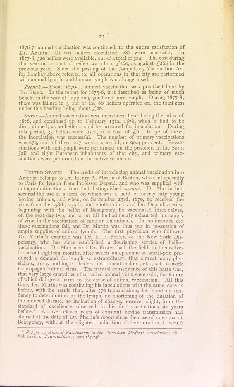 1876- 7, animal vaccination was continued, to the entire satisfaction of Dr. Ananta. Of 293 heifers inoculated, 287 were successful. In 1877- S, 320 heifers were available, out of a total of 324. The cost during that year on account of heifers was about £260, as against ^268 in the previous year. Since the passing of the Compulsory Vaccination Act for Bombay above referred to, all operations in that city are performed with animal lymph, and human lymph is no longer used. Poonah.—About 1870-1, animal vaccination was practised here by Dr. Blanc. In the report for 1875-6, it is described as being of much benefit in the way of supplying good and pure lymph. During 1877-8, there was failure in 3 out of the 60 heifers operated on, the total cost under this heading being about £20. Surat.—Animal vaccination was introduced here during the rains of 1876, and continued up to February 13th, 1878, when it had to be discontinued, as no heifers could be procured for inoculation. During this period, 35 heifers were used, at a cost of £6. In 32 of these, the inoculation was successful. The number of primary vaccinations was 273, and of these 257 were successful, or 90.4 per cent. Revac- cinations with calf-lymph were performed on the prisoners in the Surat Jail and eight European inhabitants of that city, and primary vac- cinations were performed on the native residents. United States.—The credit of introducing animal vaccination into America belongs to Dr. Henry A. Martin of Boston, who sent specially to Paris for lymph from Professor Depaul, and who was supplied with autograph directions from that distinguished savant. Dr. Martin had secured the use of a farm on which was a herd of nearly fifty young bovine animals, and when, on September 23rd, 1870, he received the virus from the 258th, 259th, and 260th animals of Dr. Depaul’s series, beginning with the heifer of Beaugency, he vaccinated three calves, on the next day two, and so on till he had nearly exhausted his supply of virus in the vaccination of nine or ten animals. In no instance did these vaccinations fail, and Dr. Martin was thus put in possession of ample supplies of animal lymph. The first physician who followed Dr. Martin’s example was Dr. F. P. Foster, of the New York Dis- pensary, who has since established a flourishing service of heifer- vaccination. Dr. Martin and Dr. Foster had the field to themselves for about eighteen months, after which an epidemic of small-pox pro- duced a demand for lymph so extraordinary, that a great many phy- sicians, to say nothing of dealers, instrument makers, etc., set to work to propagate animal virus. The natural consequence of this haste was, that very large quantities of so-called animal virus were sold, the failure of which did great harm to the cause of animal vaccination. All this time, Dr. Martin was continuing his inoculations with the same care as before, with the result that, after 570 transmissions, he found no ten- dency to deterioration of the lymph, no shortening of the duration of the induced disease, no indication of change, however slight, from the standard of excellence observed in his first vaccinations six years before.* As over eleven years of constant bovine transmission had elapsed at the date of Dr. Martin’s report since the case of cow-pox at Beaugency, without the slightest indication of deterioration, it would ' Report on Animal Vaccination to the American Medical Association. z3 Vol. xxviii of Transactions, pages 187-248.