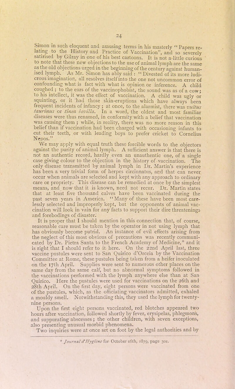 Simon in such eloquent and amusing terms in his masterly “ Papers re- lating to the History and Practice of Vaccination”, and so severely satirised by Gilray in one of his best cartoons. It is not a-little curious to note that these new objections to the use of animal lymph are the same as the old objections urged in the beginning of the century against human- ised lymph. As Mr. Simon has ably said : “Divested of its more ludi- crous imagination, all resolves itself into the one not uncommon error of confounding what is fact with what is opinion or inference. A child coughed ; to the ears of the vaccinophobist, the sound was as of a cow; to his intellect, it was the effect of vaccination. A child was ugly or squinting, or it had those skin-eruptions which have always&been frequent incidents of infancy ; at once, to the alarmist, there was vultus taurinus or tinea bovilla. In a word, the oldest and most familiar diseases were thus renamed, in conformity with a belief that vaccination was causing them ; while, in reality, there was no more reason in this belief than if vaccination had been charged with occasioning infants to cut their teeth, or with leading boys to prefer cricket to Cornelius Nepos.” We may apply with equal truth these forcible words to the objectors against the purity of animal lymph. A sufficient answer is that there is not an authentic record, hardly even an unauthentic one, of a single case giving colour to the objection in the history of vaccination. The only disease transmitted by animal lymph in Dr. Martin’s experience has been a very trivial form of herpes circinnatus, and that can never occur when animals are selected and kept with any approach to ordinary care or propriety. This disease can be remedied at once by the simplest means, and now that it is known, need not recur. Dr. Martin states that at least five thousand calves have been vaccinated during the past seven years in America. “Many of these have been most care- lessly selected and improperly kept, but the opponents of animal vac- cination will look in vain for any facts to support their dire threatenings and forebodings of disaster. It is proper that I should mention in this connection that, of course, reasonable care must be taken by the operator in not using lymph that has obviously become putrid. An instance of evil effects arising from the neglect of this most obvious of precautions was recently communi- cated by Dr. Pietra Santa to the French Academy of Medicine,* and it is right that I should refer to it here. On the 22nd April last, three vaccine pustules were sent to San Quirico d’Orceia by the Vaccination Committee at Rome, these pustules being taken from a heifer inoculated on the 17th April. Supplies were sent to numerous other places on the same day from the same calf, but no abnormal symptoms followed in the vaccinations performed with the lymph anywhere else than at San Quirico. Here the pustules were used for vaccinations on the 26th and 28th April. On the first day, eight persons were vaccinated from one of the pustules, which, as the officiating vaccinators admitted, exhaled a mouldy smell. Notwithstanding this, they used the lymph for twenty- nine persons. Upon the first eight persons vaccinated, red blotches appeared two hours after vaccination, followed shortly by fever, erysipelas, phlegmons, and suppurating abscesses; the other children, with seven exceptions, also presenting unusual morbid phenomena. Two inquiries were at once set on foot by the legal authorities and by * Journal if Hygiene for October 16th, 1879, PaSe 3QI-