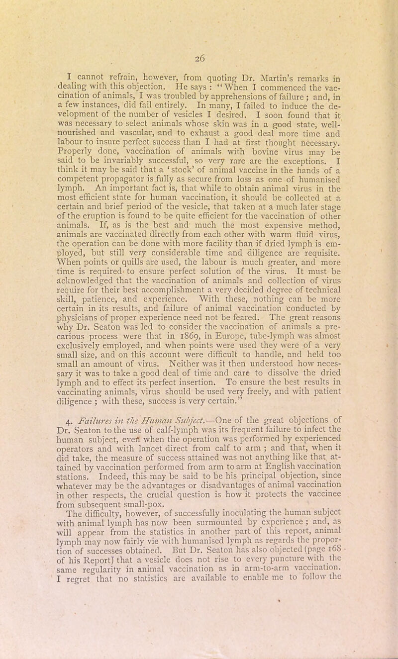 I cannot refrain, however, from quoting Dr. Martin’s remarks in dealing with this objection. He says : “When I commenced the vac- cination of animals, I was troubled by apprehensions of failure ; and, in a few instances, did fail entirely. In many, I failed to induce the de- velopment of the number of vesicles I desired. I soon found that it was necessary to select animals whose skin was in a good state, well- nourished and vascular, and to exhaust a good deal more time and labour to insure perfect success than I had at first thought necessary. Properly done, vaccination of animals with bovine virus may be said to be invariably successful, so very rare are the exceptions. I think it may be said that a ‘ stock’ of animal vaccine in the hands of a competent propagator is fully as secure from loss as one of humanised lymph. An important fact is, that while to obtain animal virus in the most efficient state for human vaccination, it should be collected at a certain and brief period of the vesicle, that taken at a much later stage of the eruption is found to be quite efficient for the vaccination of other animals. If, as is the best and much the most expensive method, animals are vaccinated directly from each other with warm fluid virus, the operation can be done with more facility than if dried lymph is em- ployed, but still very considerable time and diligence are requisite. When points or quills are used, the labour is much greater, and more time is required' to ensure perfect solution of the virus. It must be acknowledged that the vaccination of animals and collection of virus require for their best accomplishment a very decided degree of technical skill, patience, and experience. With these, nothing can be more certain in its results, and failure of animal vaccination conducted by physicians of proper experience need not be feared. The great reasons why Dr. Seaton was led to consider the vaccination of animals a pre- carious process were that in 1869, in Europe, tube-lymph was almost exclusively employed, and when points were used they were of a very small size, and on this account were difficult to handle, and held too small an amount of virus. Neither was it then understood how neces- sary it was to take a good deal of time and care to dissolve the dried lymph and to effect its perfect insertion. To ensure the best results in vaccinating animals, virus should be used very freely, and with patient diligence ; with these, success is very certain.” 4. Failures in the Human Subject.—One of the great objections of Dr. Seaton to the use of calf-lymph was its frequent failure to infect the human subject, evert when the operation was performed by experienced operators and with lancet direct from calf to arm ; and that, when it did take, the measure of success attained was not anything like that at- tained by vaccination performed from arm to arm at English vaccination stations. Indeed, this may be said to be his principal objection, since whatever may be the advantages or disadvantages of animal vaccination in other respects, the crucial question is how it protects the vaccinee from subsequent small-pox. The difficulty, however, of successfully inoculating the human subject with animal lymph has now been surmounted by experience ; and, as will appear from the statistics in another part of this report, animal lymph may now fairly vie with humanised lymph as regards the propor- tion of successes obtained. But Dr. Seaton has also objected (page 168 of his Report} that a vesicle does not rise to every puncture with the same regularity in animal vaccination as in arm-to-arm vaccination. I regret that no statistics are available to enable me to follow the