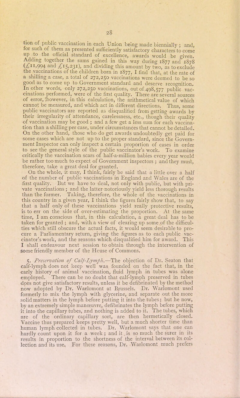 tion of public vaccination in each Union being made biennially ; and, for such of them as presented sufficiently satisfactory characters to come up to the official standard of excellence, awards would be given. Adding together the sums gained in this way during 1877 and 1878 (.£ii.994 an_d £15,231), and dividing this amount by two, as toexclude the vaccinations of the children born in 1877, I find that, at the rate of a shilling a case, a total of 272,250 vaccinations were deemed to be so good as to come up to Government standard and deserve recognition. In other words, only 272,250 vaccinations, out of 498,577 public vac- cinations performed, were of the first quality. There are several sources of error, [however, in this calculation, the arithmetical value of which cannot be measured, and which act in different directions. Thus, some public vaccinators are reported as disqualified from gettine awards by their irregularity of attendance, carelessness, etc., though their quality of vaccination may be good ; and a few get a less sum for each vaccina- tion than a shilling per case, under circumstances that cannot be detailed. On the other hand, those who do get awards undoubtedly get paid for some cases which are not up to the proper standard, since the Govern- ment Inspector can only inspect a certain proportion of cases in order to see the general style of the public vaccinator’s work. To examine critically the vaccination scars of half-a-million babies every year would be rather too much to expect of Government inspectors ; and they must, therefore, take a great deal for granted. On the whole, it may, I think, fairly be said that a little over a half of the number of public vaccinations in England and Wales are of the first quality. But we have to deal, not only with public, but with pri- vate vaccinations ; and the latter notoriously yield less thorough results than the former. Taking, therefore, the whole of the vaccinations in this country in a given year, I think the figures fairly show that, to say that a half only of these vaccinations yield really protective results, is to err on the side of over-estimating the proportion. At the same time, I am conscious that, in this calculation, a great deal has to be taken for granted ; and, with a view of clearing up some of the difficul- ties which still obscure the actual facts, it would seem desirable to pro- cure a Parliamentary return, giving the figures as to each public vac- cinator’s work, and the reasons which disqualified him for award. This I shall endeavour next session to obtain through the intervention of some friendly member of the PIcuse of Commons. 5. Preservation of Calf-Lymph.—The objection of Dr. Seaton that calf-lymph does not keep well was founded on the fact that, in the early history of animal vaccination, fluid lymph in tubes was alone employed. There can be no doubt that calf-lymph preserved in tubes does not give satisfactory results, unless it be defibrinated by the method now adopted by Dr. Warlomont at Brussels. Dr. Warlomont used formerly to mix the lymph with glycerine, and separate out the more solid matters in the lymph before putting it into the tubes; but he now, by an extremely simple manoeuvre, defibrinates the lymph before putting it into the capillary tubes, and nothing is added to it. The tubes, which are of the ordinary capillary sort, are then hermetically closed. Vaccine thus prepared keeps pretty well, but a much shorter time than human lymph collected in tubes. Dr. Warlomont says that one can hardly count upon it for a week; and it .is so much the surer in its results in proportion to the shortness of the interval between its col- lection and its use. For these reasons, Dr. Warlomont much prefers