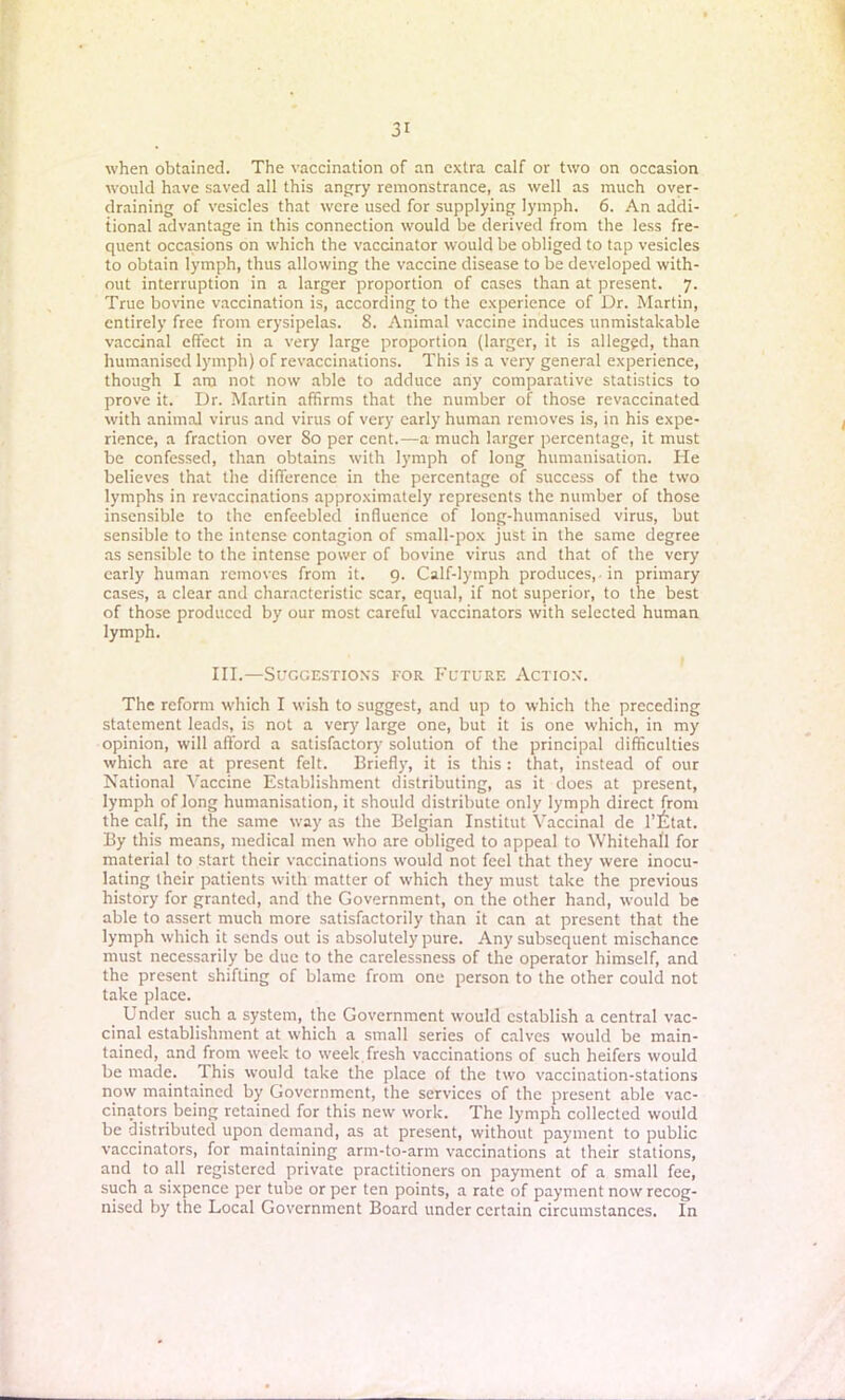 when obtained. The vaccination of an extra calf or two on occasion would have saved all this angry remonstrance, as well as much over- draining of vesicles that were used for supplying lymph. 6. An addi- tional advantage in this connection would be derived from the less fre- quent occasions on which the vaccinator would be obliged to tap vesicles to obtain lymph, thus allowing the vaccine disease to be developed with- out interruption in a larger proportion of cases than at present. 7. True bovine vaccination is, according to the experience of Dr. Martin, entirely free from erysipelas. 8. Animal vaccine induces unmistakable vaccinal effect in a very large proportion (larger, it is alleged, than humanised lymph) of revaccinations. This is a very general experience, though I am not now able to adduce any comparative statistics to prove it. Dr. Martin affirms that the number of those rcvaccinated with animal virus and virus of very early human removes is, in his expe- rience, a fraction over So per cent.—a much larger percentage, it must be confessed, than obtains with lymph of long humanisation. He believes that the difference in the percentage of success of the two lymphs in revaccinations approximately represents the number of those insensible to the enfeebled influence of long-humanised virus, but sensible to the intense contagion of small-pox just in the same degree as sensible to the intense power of bovine virus and that of the very early human removes from it. 9. Calf-lymph produces, in primary cases, a clear and characteristic scar, equal, if not superior, to the best of those produced by our most careful vaccinators with selected human lymph. III.—Suggestions for Future Action. The reform which I wish to suggest, and up to which the preceding statement leads, is not a very large one, but it is one which, in my opinion, will afford a satisfactory solution of the principal difficulties which are at present felt. Briefly, it is this: that, instead of our National Vaccine Establishment distributing, as it does at present, lymph of long humanisation, it should distribute only lymph direct from the calf, in the same way as the Belgian Institut Vaccinal de 1’lttat. By this means, medical men who are obliged to appeal to Whitehall for material to start their vaccinations would not feel that they were inocu- lating their patients with matter of which they must take the previous history for granted, and the Government, on the other hand, would be able to assert much more satisfactorily than it can at present that the lymph which it sends out is absolutely pure. Any subsequent mischance must necessarily be due to the carelessness of the operator himself, and the present shifting of blame from one person to the other could not take place. Under such a system, the Government would establish a central vac- cinal establishment at which a small series of calves would be main- tained, and from week to week fresh vaccinations of such heifers would be made. This would take the place of the two vaccination-stations now maintained by Government, the services of the present able vac- cinators being retained for this new work. The lymph collected would be distributed upon demand, as at present, without payment to public vaccinators, for maintaining arm-to-arm vaccinations at their stations, and to all registered private practitioners on payment of a small fee, such a sixpence per tube or per ten points, a rate of payment now recog- nised by the Local Government Board under certain circumstances. In