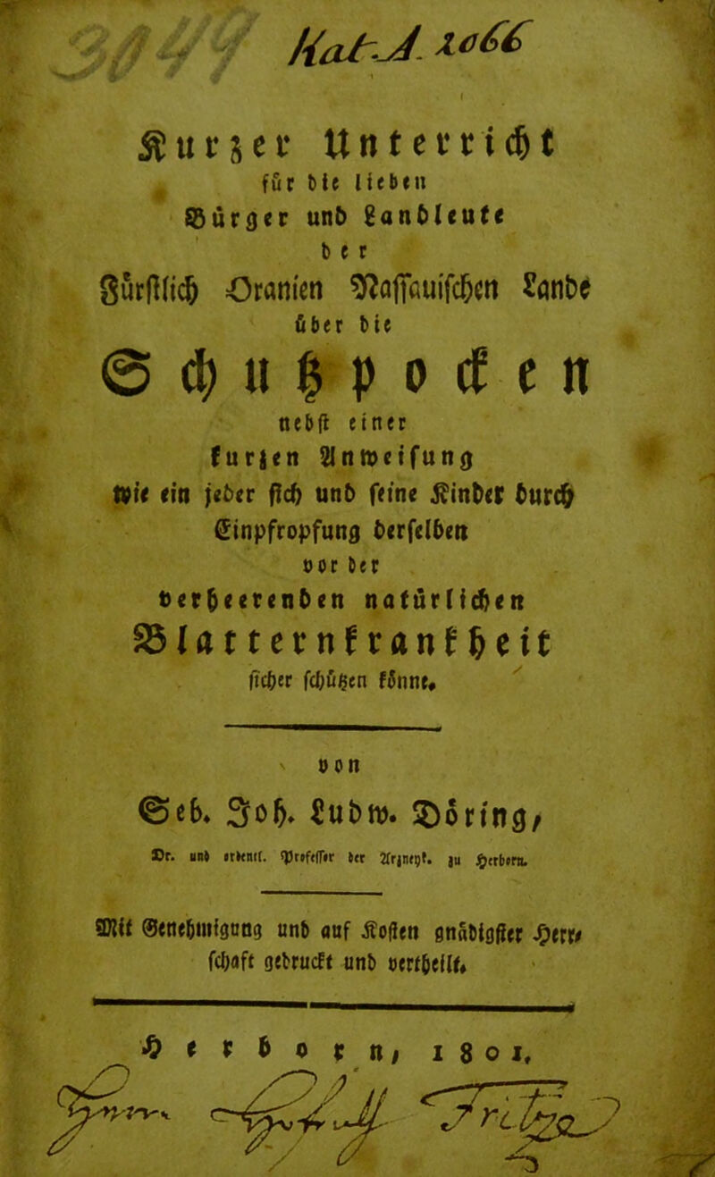 /{at J $ u t s e t tttttcfcic^C 8urRlic& Gramen ^Jnffnuifc&eti Sanbe ©Supporten nebft einer furjen 2Intt>etfung tüit ritt j«6«r fid) unb feine $inb<r burc& Einpfropfung btrfdbm oor Der ber&eerenben natürlichen SSIrtttccnftranf^cit @e6. 305. Jubw. ©öring/ »r. im» irkmf. sprtftfTir i« Zfrjnept. ju Berbern. Wit Stne&intgnng unb auf Sofien snabittfer fyw fc&flft gebrucft unb ow&ellf» Q t t b 0 r n* 1801, j für bte lieben SBurger unb 8anbleute b e r über bie lieber febügen f$nne, J'V v