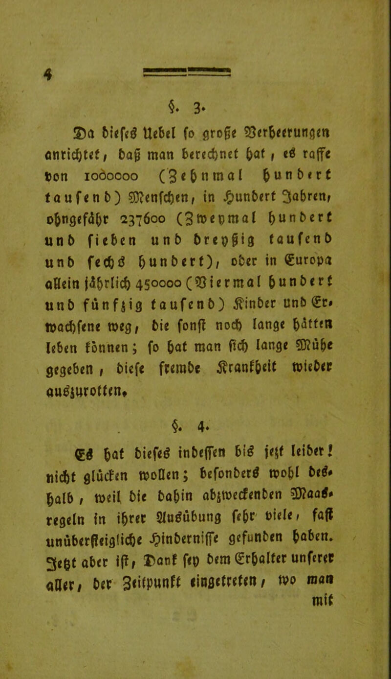 §. 3* ©a biefeö Uebel fo grofje ?8erbeerungen cntidjtcf i bajj man b«rcc^net bat , e$ raffe ton ioöoooo (’3«&nmal bunbert taufen b) 9ftenfcben, in J&unbert 3abren> obngefäbr 237600 (3mepmal bunbert unb fieben unb breiig taufenb unb feebö ^unberf), ober in (Europa «Hein jd&rlicf) 450000 (Viermal b u n b e r t unb fünfzig taufenb) $inber unb €r« ttaebfene weg/ bie fonfl nod) lange batten leben fönnen; fo bat man ftcb lange 5)?üfje gegeben , biefe frembe Äranfbeit wieber au$$uromn* §» 4» bat biefeö inbeffen hiß jeff leibet» nicht glütfen mollen; befonberö mobl be$# halb / roeil bie babin abitteefenben 3)?aa^ regeln in i^ret 2Jo$übung f«br »icle > faff unüberf!eig!icbe Jpinberniffe gefunben haben. 3e&t aber i(i, ©anf feo bem Erhalter unferec aller/ ber 3<itpunft linsrtrefen/ tva man mit