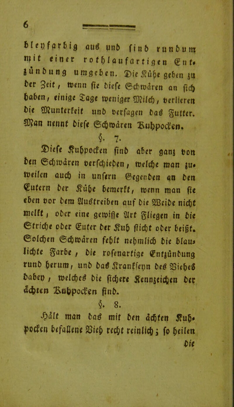 b fei; farbig au$ unb f i n £> runbum: einer rotblaufortigen (£ n f# iünfning umgeben. S)ie £ü&e ge6en ju ber 3eif, wenn ft« tiefe ©cbwdren an ftef) Gaben, einige Sage weniger ?D?ifeb, verlieren bie Sftunterfeif unb berfagen baö gutfer. nennt biefe ©cbwdren ÜuhpocÜen. $• 7- 2?iefe Jfubpocfen ftnb aber ganj pon ben ©cbwaren perfebieben, welche man ju» Weifen auch in unfern @?egenben an ben Gütern ber $iibe bemerft, wenn man fte eben cor bem Sfuöfreiben auf bie SBeibe nicht mefff, ober eine gewifje 2irf fliegen in bie ©triebe ober <£ufer ber 3?u& flicht ober beigf. ©ofeben ©cbwdren febff ni^mlidb bie blau* liebte S'arbe , bie rofenarfige (fnfjünbung runb herum, unb baötfranffepn beg 23iebe« babep , welche^ bie fiebere tfennjeicben bec achten Subpoifen flnb* §. 8. ^dff man baö mit ben debten $u(j# poefen befallene 2>ie& recht reinlicbi fo fytiltn bie