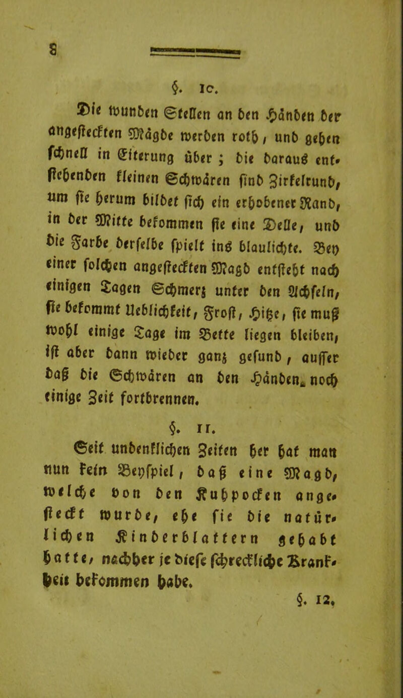 $. IC. tounben ©teilen an ben £dnben 6er angefiecften $?dgbe werben rotb / unb ge^rn fctneö in (Eiterung über ; bie baraug ent* tfe&enbfn fleinen ©cbwdren finb BirfcrrunD/ um fte ^erum bilbet fiel) ein erhobener $anb, in ber €0?itfe befommen ffe eine 2)eBe, unb bie garbe berfelbe fpielt ing blaulidbte. 33ep einet folgen angeffeeften S0?ogb enfffebt nach einigen Sagen ©cbmerj unter ben Üldbfeln, fte betommt Ueblicbfeif, groß, $ige, fte mug ivo^I einige Soge im 35effe liegen bleibeni ifl aber bann wieber gan$ gefunb, auffer ba§ bie ©cbwdren an ben -Oanben* noch einige 3eit fortbrennen. $. n. ©eit unbenflicben Reifen ber bat matt nun Fein SSepfpiel, bag eine Sftagb, tuelcbe pon ben Äubpocfen ange* fte dt würbe, ebe fie bie nattir« lieben ^inberblaffern gehabt batte, nac&ber je biefc fcbretfliefcc £r«nF* (sii bsFommen (abs. §. 12. /