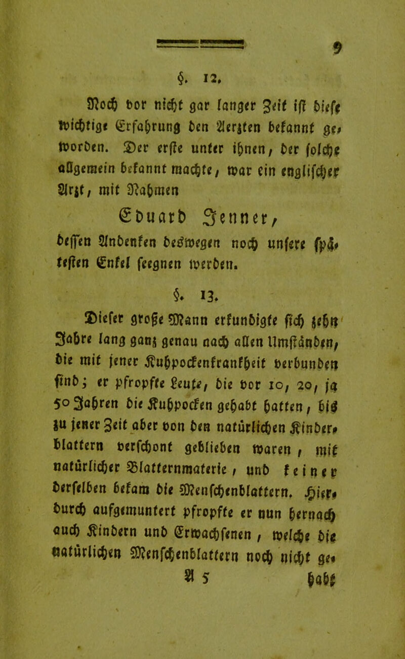 §. 12, Sftoch bor nicht gar langer %<it ift bieff nichtige iErfa&rung bcn 2Ier|ten befannt ge» tboröen. 2)er erf?e unter t^nen / ber foldjc allgemein befannt machte/ war ein englifdjer Slrst, mit Nahmen (SDuar& Senner, beffen Slnbenfen beöwegen noch unfere fp$» tefien (Enfei (regnen werben. §. 13, 2)iefer groge sjftann erfunbigfe ftd) $ehn 3a&re fang ganj genau na<$) allen Umgängen; bie mit jener Äubpocfenfranfbeit berbunbetj finb j er pfropfte 2euU, bie bor io, 20, ja 503a|ren bie tfu&pocfen gehabt hatten, bj$ SU jener Seit aber bon ben natürlichen $inber* blättern berfchont ge6lieben waren , mif natürlicher Sßlatternmaterie / unb feiner? berfelben betam bie SD?enfchenblaffern. £ier# burch aufgemuntert pfropfte er nun bernad) ouch tfinbern unb grwachfenen , welche bi* natürlichen Sftenfchenblattern noch nidjt ge« Sl 5 hall