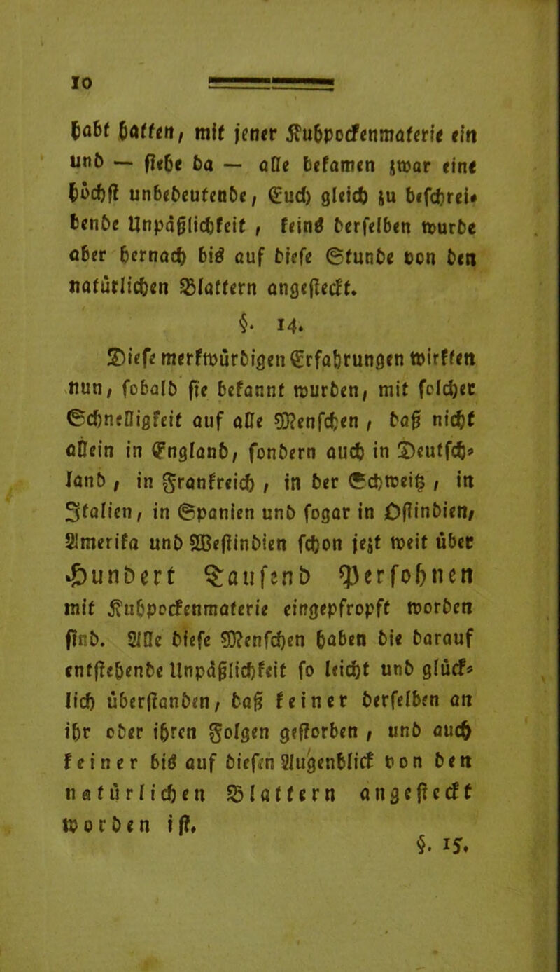 IO $abt baffen, mit jener älubpocfenmaferie ein unb — f|«6e ba — äße befamen jwar eine böcbf? unbebeufenbe, Euch gleich ju befdjrei* benbe Unpäßlichkeit , feinö berfelben tourbe ober bernad) biö auf tiefe ©funbe ton beit natürlichen Blaffern angeßeeft. $• 14. SDiefe merfwürbigen Erfahrungen tpirffen nun, fobalb fte bekannt tourben, mit feldjec ©dmefligfeit auf aße SDJenfchen , baß nicht aßein in Englanb, fonbern auch in £)eutfcb» lanb , in Frankreich , in ber ©cbtrei£ , itt Italien, in ©panien unb fogar in Dßinbien, 2imerifa unb Sßeßinbien fdjon je$t mit über #unbert ^oufcnb ^erfoljneti mit jvubpockenmaferie eingepfropft worben ftnb. 2lße bfefe 93?enfd)en buben bie barauf entffe&enbe llnpä§lid)feit fo leicht unb glück* lieb überßanben, baß feiner berfelben an ibr ober ihren Folgen geworben 1 unb aucfj feiner biö auf biefen SlugenMicf ton ben natürlichen SBlattern angeficcft worben ij?.