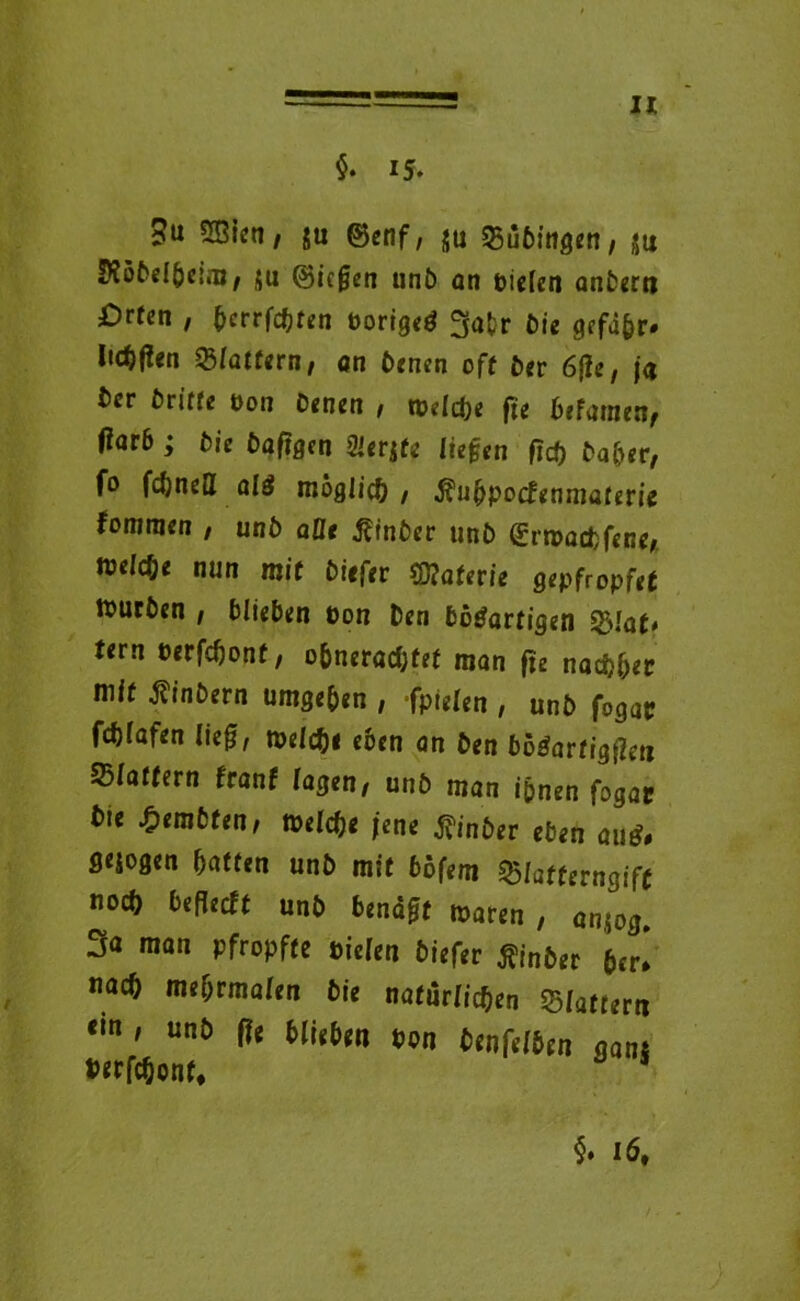 $. 15. ?u 3Bien, ju ©enf, ju 23üGingen, gu !K5GelGe;m, ja (Biegen unG an piefen anGerti £)rfcn , ^crrfdjten PorigeW fjatr Die gffd&r» Ii<4(2cn flattern, an Denen oft Ger 6{le, ja t)cr Griffe oon Genen , tpelcpe fte Gefamen, ftarb ; Die Gaftgcn Sierjfe liegen fiep Daher, fo fcftnefl alW möglich , fiufypoctenmaterie tommen , unG aüt ftinber unG (£rtt>ad>fene, wridje nun mit Giefer ffiaterie gepfropfet ttucGen / GlieGen oon Gen GöWartigen tern Perfcponf, oGneradjfef man fte nadjper mif fiinGern umgeGen , fpielen , unG fogac fcGfafen lief, tpelcpe c&cn an Gen GöWarfigfm Blaffern franf lagen, unG man ipnen fogac Gie £em6fen, teelcpe jene ßinGer eGen auW# S^ogen Gaffen unG mif 6ofem $Iafferngif( nocG GeflecGt unG Gendff waren , anjog. 3a man pfropfte Piclen Giefer flinGer 6er! nacG meGrmalen Gie nafurlicpen Blaffer« «in, unG ffe GlieGen Pon Denfelben «ans twföonf, §. i6t