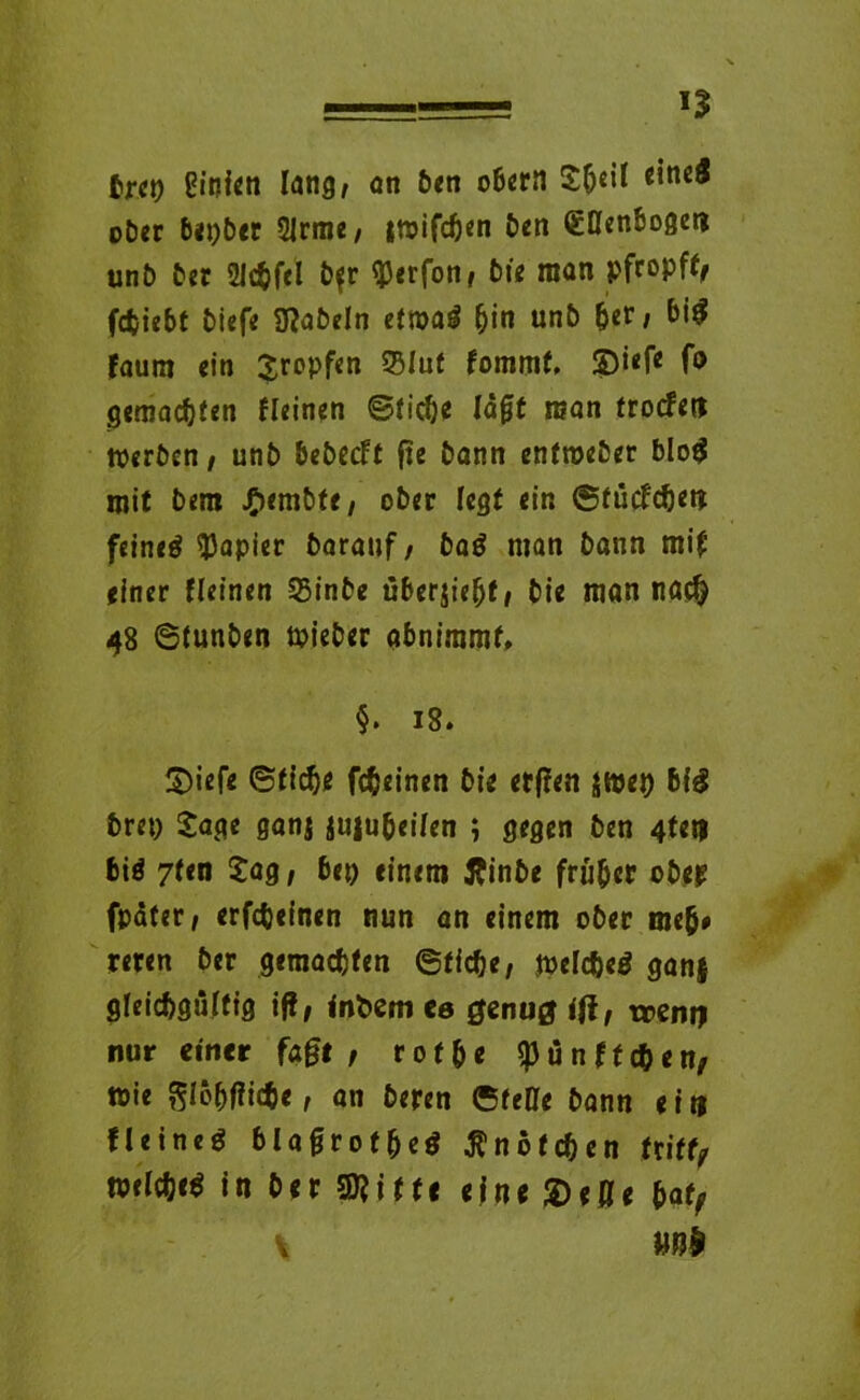 brct) Einten lang, an ben obern JheM ober bepber 2Jrme, jwifdjen ben (Ellenbogen unb ber 2!c$f<l b$r (Perfon, bte man pfropfte fcfciebt biefe fabeln etm$ hin unb ber, big faum ein Jropfen 25Iut fommf. ©iefe fo gemachten fleinen ©ticöe lagt man trocfen Werben, unb bebecft ge bann enfmeber blog mit bem JP>embte, ober fegt ein ©tücfdten feineg Rapier barauf, baö man bann mif einer fleinen 58inbe überjieht, bie man na$ 48 ©tunben wieber abniramf, §. 18. ©iefe ©tiefte fcfteinen bte erffen jwet) big bret) Jage ganj jujubeifen ; gegen ben 4fei) big 7ten Jag, bei) einem flinbe früher obep (pater, erfcbeinen nun an einem ober ineft* reren ber gemachten ©tiefte, welcfteg gan| gleichgültig iß, fnbem ca genug ifi, trent) nur einer fage , rot he (pünfteften, wie ftloftflicftc, an beren ©teile bann eit) fleineg blagrotfteg Knötchen triff, welcftcg in ber Stifte eine ©eße hat, \ Mb
