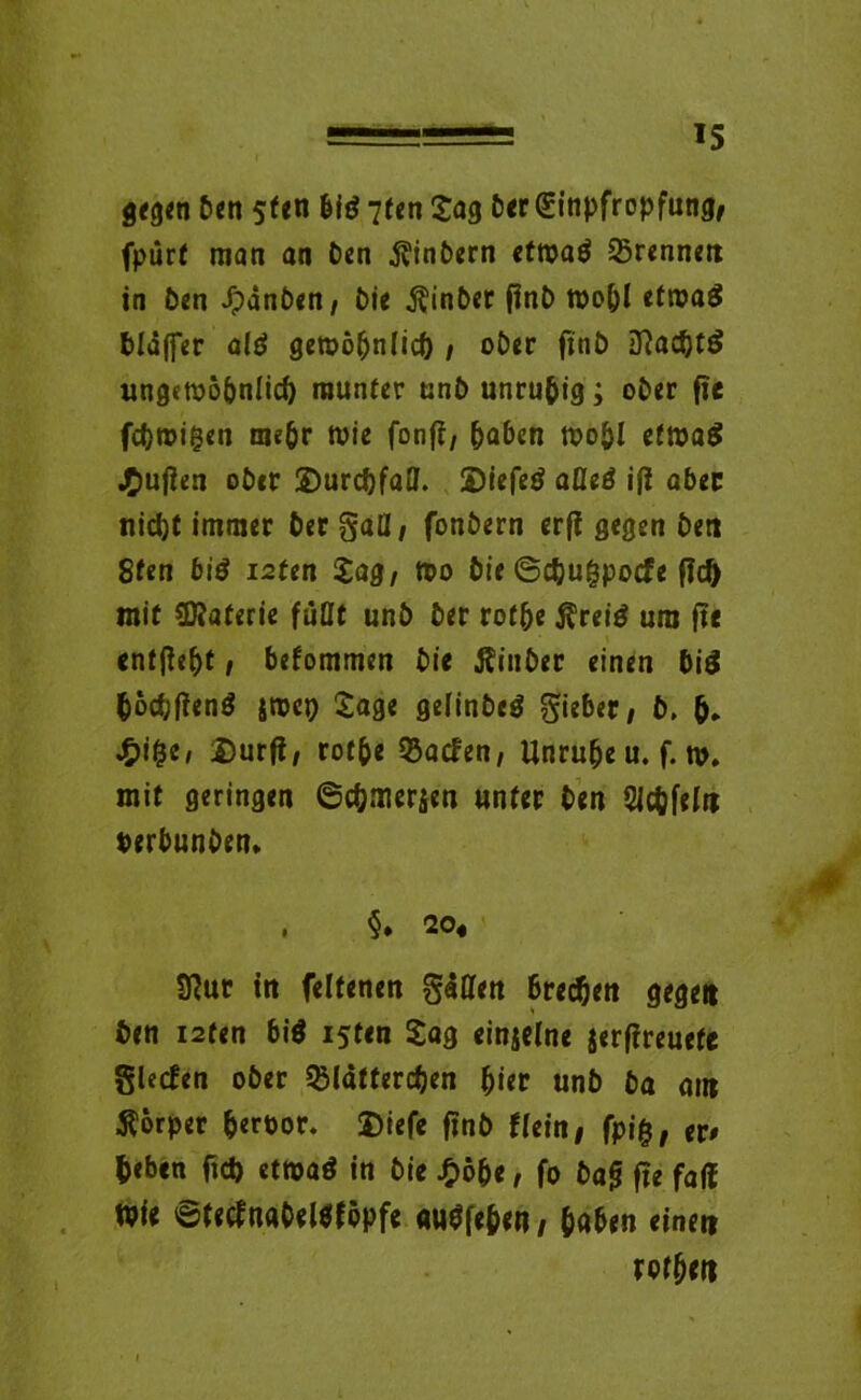 gegen ben 5fen big 7fcn Sag ber Einpfropfung, fpürt man an ben Kinbern ettoaö 35rennen in ben .^dnben, bie Kinber finD toobl efroaS bldjfer a($ gen>o(jnIic& , ober fxn£> Iftac&tS ungetoöbniicf) munter unb unruhig; ober fte fc&roigen mehr toie fonfl, haben roo&l etwa# jTmjien ober ©urdjfatt. 2)iefetf afleä iß aber nicht immer her gatt, fonbern erß gegen ben 8fen biö isten Sag, Wo bie ©cfcu&pocfe ßd) mit Materie fuOt unb ber rotbe Kreig um ße entße&t, befommen bie Kinber einen bi$ fcoc&ßenS jmej} Sage gefinbeg gieber, b. £i&e, $urß, rotbe 93acfen, Unruhe u. f. m. mit geringen ©cömerfeti unter ben SJc&feln terbunben. , §. 20« 9?ur in feltenen gatten brechen gegen ben i2ten biö i$ten Sag einzelne jerßreuete glecfen ober ^latfercben hier unb ba am ■Körper fceroor. 2)icfe ßnb Hein, fpi&, er# fceben fid) etwa$ in bie £ö&e, fo baß fte fad Wie ©tecfnabeWföpfe «uneben, haben einen rofben
