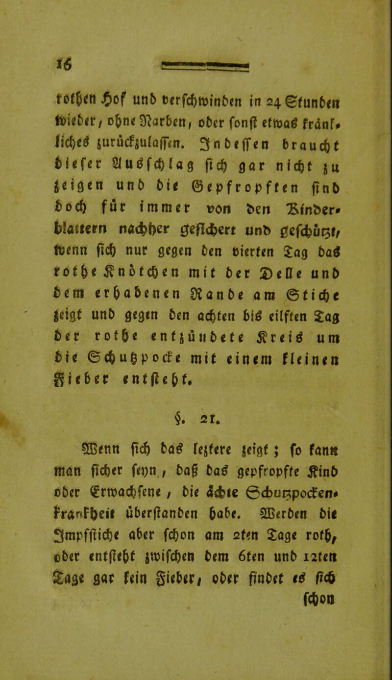 fotfien J&of unb berfcfttoinben in 24 ^futi6<ri ft)i«b<r, oftne Farben, ober fonjl ettoaö franT# liefte« jurficfjulaffen. 3 n helfen braucht fciefer 2luöfcftlag ftgar nieftt $u geigen unb bie ©epfropften ftn& boeft für immer von ben £inber* blättern naebfar gefiebert unb gefcbuRt/ toenn fteft nur gegen ben eierten Jag baä rotfte ^noteften mit ber Delle unb bem erhabenen Ülanbe am ©tiefte jeigt unb gegen ben aeftfen big eilften Jag ber rotfte en15utibete $ r e i d um bte ©cftu&pocfe mit einem (leinen lieber entfteftt, §. 21, 5Benn fteft bad lejfere jeigf; fo fan« man fiefter fepn , baj? bad gepfropfte tfinb ober (Ertoacftfene , bie äebie ©cbuRpocfen* franFfteit uberfianben ftabe. SEerben bie Smpffticfte aber fefton am 2fen Jage rofft, ober entfie&t jtoifcfteo bem 6ten unb isteti Jage gar fein gieber/ ober finbet eg fu& fefton