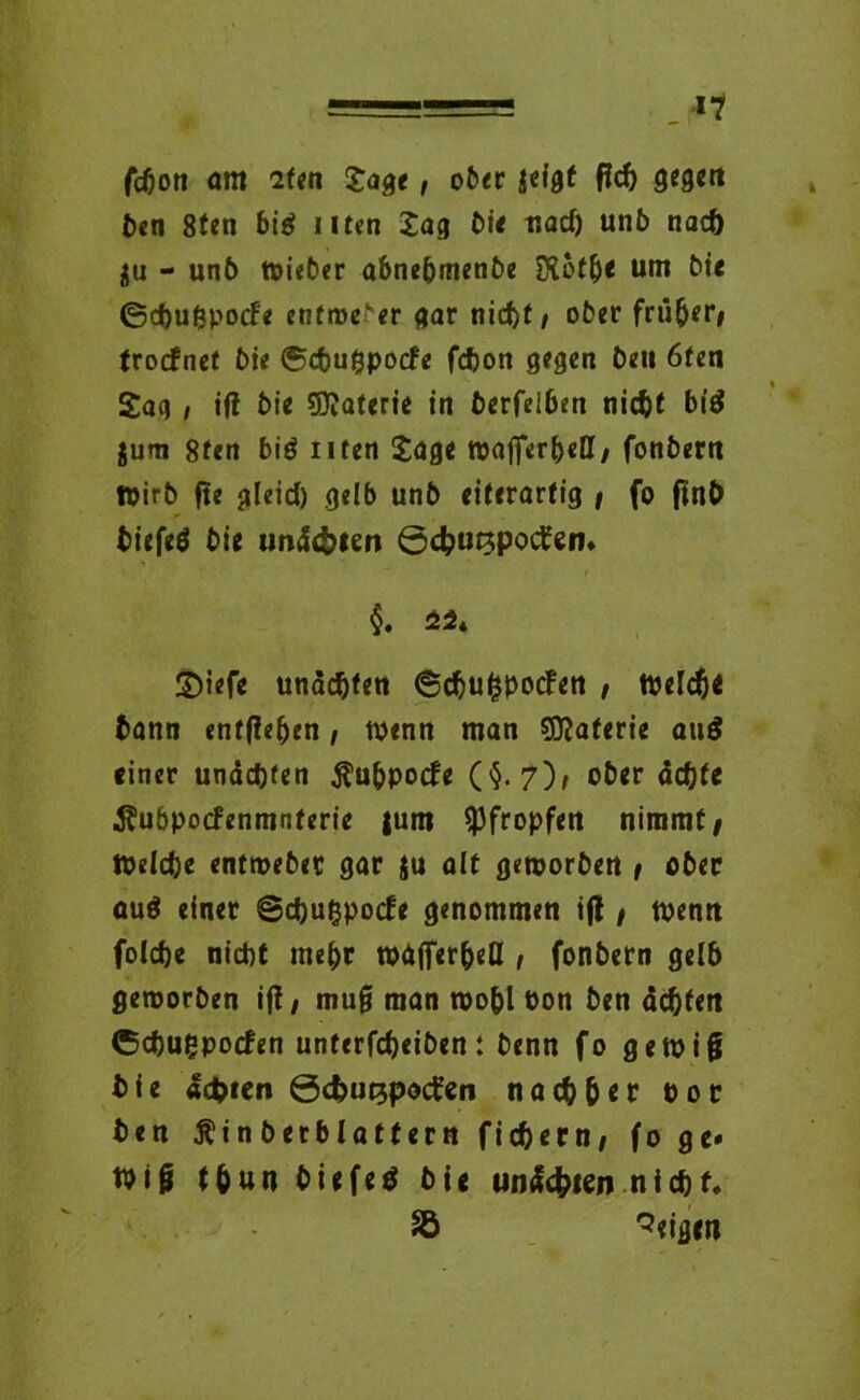 fcbon am iUn Jage, ober jeigt ficb gegen ben 8fen bi$ Uten Jag Dü uad) unb naeö $u - unb wieber abnebmenbe hoffte um bi« ©ebugpoefe entweder gar nid)t/ ober früher/ troefnet bie ©ebugpoefe fdjon gegen beu 6ten Sag , ift bie Materie in berfeiben nicht bid jum 8ten biö nten Jage it>afper5«tt/ fonbern Wirb fte gleich gelb unb eiterartig / fo fln& biefeä bie undc&ien ©ebu^potfem $. 44. ©i<fe utiäcftten @dju$spocf«n , tvtldj« bann entgehen, wenn man SSflaferie au$ einer unäebfen ^ubpoefe (§.7)/ ober ächte Äubpocfenmnterie |um pfropfen nimmt/ Welche entwebec gar $u alt geworben / ober auö einet ©ebugpoefe genommen ifl / wenn folcbe nicht mehr wäffer&eU , fonbern gelb geworben ift/ mug man wobl öon ben ächten ©ebugpoefen unterfebeiben: benn fo gewig bie ächten ©c&utjpocten nachher Por ben $in berblatf ern fiebern/ fo ge* tuij* t&un biefetf bie unäcbien nicht. Sb Zeigen